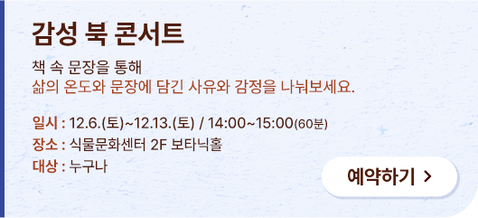 감성 북 콘서트 책 속 문장을 통해 삶의 온도와 문장에 담긴 사유와 감정을 나눠보세요. 일시:12.6.(토)~12.13.(토) / 14:00~15:00(60분). 장소:식물문화센터 2F 보타닉홀 대상:누구나 예약하기