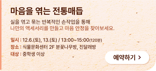 마음을 엮는 전통매듭. 실을 엮고 묶는 반복적인 손작업을 통해 나만의 액세서리를 만들고 마음 안정을 찾아보세요. 일시:12.6.(토), 13.(토) / 13:00~15:00(120분) 장소:식물문화센터 2F 분꽃나무방, 진달래방. 대상 : 중학생 이상. 예약하기