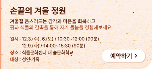 손끝의 겨울 정원. 겨울철 움츠러드는 감각과 마음을 회복하고 흙과 식물의 감촉을 통해 자기 돌봄을 경험해보세요. 일시:12.3.(수), 6.(토) / 10:30 ~ 12:00(90분). 12.9.(화) / 14:00 ~ 15:30(90분). 장소:식물문화센터 내 숲문화학교. 대상:성인&middot;가족. 예약하기