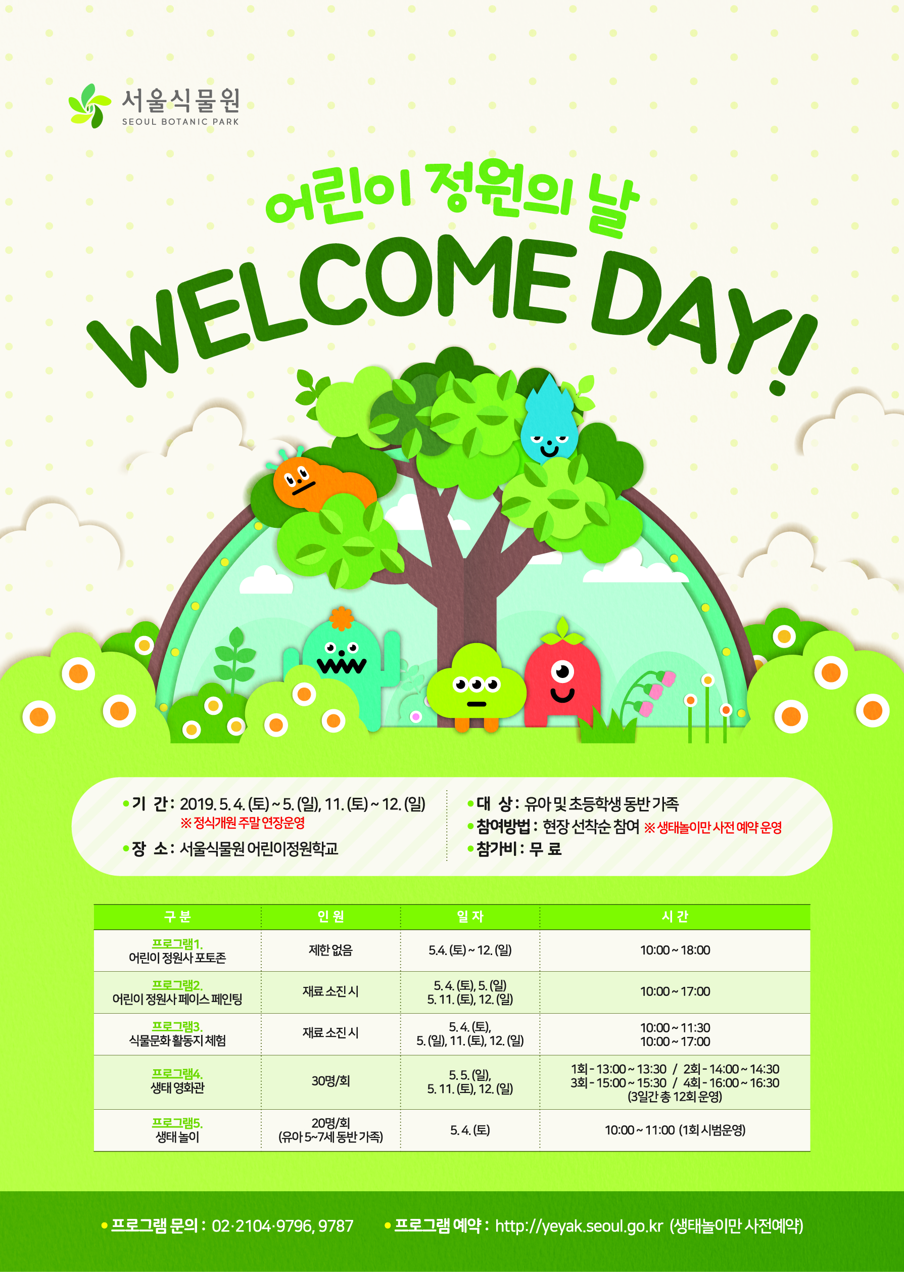 %EC%84%9C%EC%9A%B8%EC%8B%9D%EB%AC%BC%EC%9B%90_%EC%96%B4%EB%A6%B0%EC%9D%B4%EC%8B%9D%EB%AC%BC%EC%9B%90%20%EC%9B%B0%EC%BB%B4%EB%8D%B0%EC%9D%B4%20%ED%8F%AC%EC%8A%A4%ED%84%B0%20%EB%94%94%EC%9E%90%EC%9D%B8%20%EC%88%98%EC%A0%95%EC%8B%9C%EC%95%88-01.jpg 어린이 정원의 날 WELCOME DAY ! 기간 : 2019.5.4(토)~5.(일), 11.(토)~12.(일) *정식개원 주말 연장운영 장소 : 서울식물원 어린이정원학교 대상: 유아 및 초등학생 동반 가족 참여방법: 현장 선착순 참여 * 생태놀이만 사전 예약 운영 참가비: 무료 구분 인원 일자 시간 프로그램1. 어린이 정원사 포토존 제한 없음 5.4.(토)~12.(일) 10:00~18:00 프로그램2. 어린이 정원사 페이스 페인팅 재료 소진 시 5.4(토).5.(일 5.11.(토),12.(일) 10:00~17:00 프로그램3. 식물문화 활동자 체험 재료 소진 시 5.4.(토), 5.(일), 11.9(토), 12(일) 10:00~11:30 / 10:00~17:00 프로그램 4. 생태 영화관 30명/회 5.5.(일), 5.11.(토), 12.(일) 1회-13:00~13:30 / 2회 - 14:00~14:30 / 3회 - 150:00 ~ 15:30 / 4회 - 16:00~16:30 (3일간 총 12회 운영) 프로그램5. 생태놀지 20명/회(유아5~7세 동반가족) 5.4.(토) 10:00~11:00(1회 시범운영) 프로그램 문의 : 02-2194-9796, 9787 프로그램 예약: http://yeyak.seoul.go.kr(생태놀이만 사전예약)