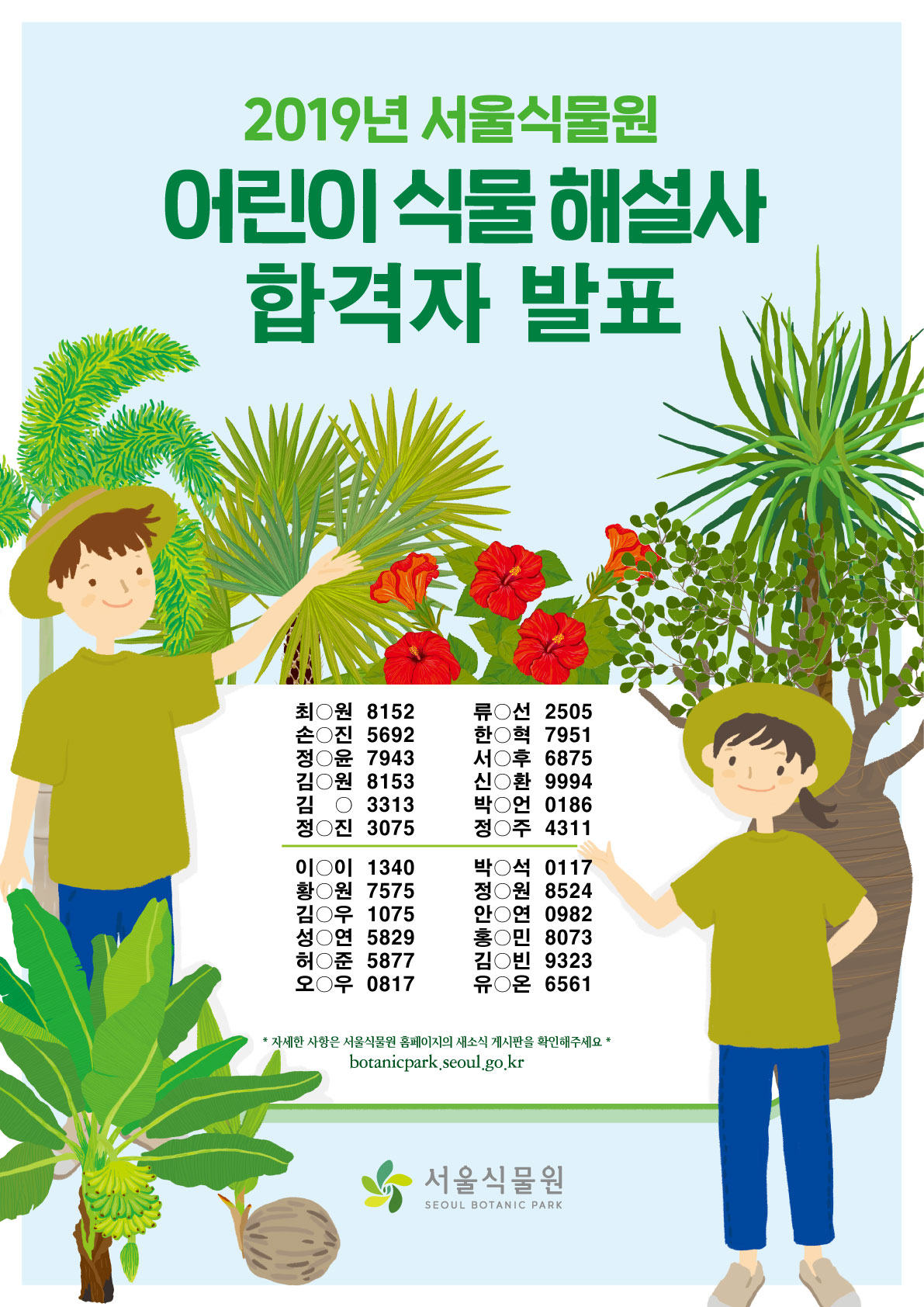 %ED%95%A9%EA%B2%A9%EC%9E%90%EB%B0%9C%ED%91%9C.jpg 2019년 서울식물원 어린이 식물해설사 합격자 발표 / 최0원 8152 , 류0선 2505 , 손0진 5692 , 한0혁 7951 , 정0윤 7943, 서0후6875 ,김0원8153 ,신0환9994 ,김03313 ,박0언0186 ,정0진3075 ,정0주4311 ,이0이1340 ,박0석0117 ,황0원7575 ,정0원8524 ,김0우1075 ,안0연0982 ,성0연5829 ,홍0민8073 ,허0준5877 ,김0빈9323 ,오0우0817 ,유0온6561 * 자세한 사항은 서울식물원 홈페이지의 새소식 게시판을 확인해주세요 * botanicpark.seoul.go.kr