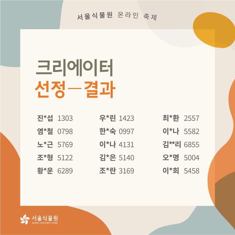 서울식물원 온라인 축제 크리에이터 선정결과 - 진*섭 1303, 우*린 1423, 최*환 2557, 염*철 0798, 한*숙 0997, 이*나 5582, 노*근 5769, 이*나 4131, 김**리 6855, 조*형 5122, 김*은 5140, 오*명 5004, 황*운 6289, 조*란 3169, 이*희 5458