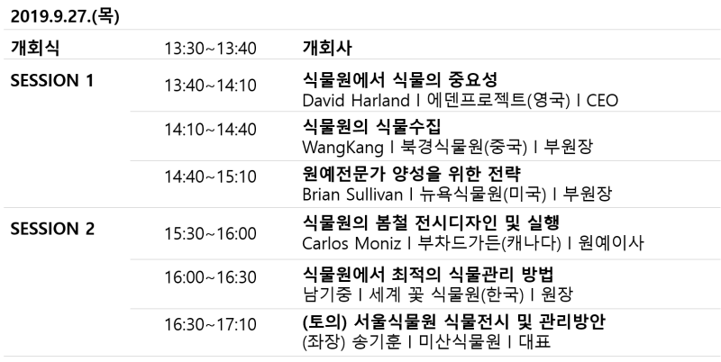 2019.9.27.(목)
개회식 13:30~13:40 - 개회사
SESSION 1
13:40~14:10 - 식물원에서 식물의 중요성 David Harland | 에덴프로젝트(영국) | CEO
14:10~14:40 - 식물원의 식물수집 WangKang | 북경식물원(중국) | 부원장 
14:40 ~ 15:10 - 원예전문가 양성을 위한 전략 Brian Sullivan | 뉴욕식물원(미국) | 부원장 
SESSION 2
15:30-16:00 - 식물원의 봄철 전시디자인 및 실행 Carlos Moniz | 부차드가든(캐나다) | 원예이사 
16:00 ~16:30 - 식물원에서 최적의 식물관리 방법 남기중 | 세계 꽃 식물원(한국) | 원장
16:30~17:00 - (토의) 서울식물원 식물전시 및 관리방안 (좌장) 송기훈 | 미산식물원 | 대표
