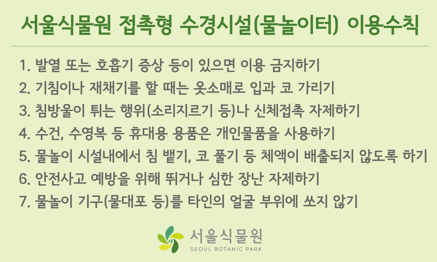 ？서울식물원 접촉형 수경시설(물놀이터) 이용수칙 / 1. 발열 또는 호흡기 증상 등이 있으면 이용 금지하기 2. 기침이나 재채기를 할 때는 옷소매로 입과 코 가리기 3. 침방울이 튀는 행위(소리지르기 등)나 신체접촉 자제하기 4. 수건, 수영복 등 휴대용 용품은 개인물품을 사용하기 5. 물놀이 시설내에서 침 뱉기, 코 풀기 등 체액이 배출되지 않도록 하기 6. 안전사고 예방을 위해 뛰거나 심한 장난 자제하기 7. 물놀이 기구(물대포 등)를 타인의 얼굴 부위에 쏘지 않기 서울식물원 SEOUL BOTANIC PARK