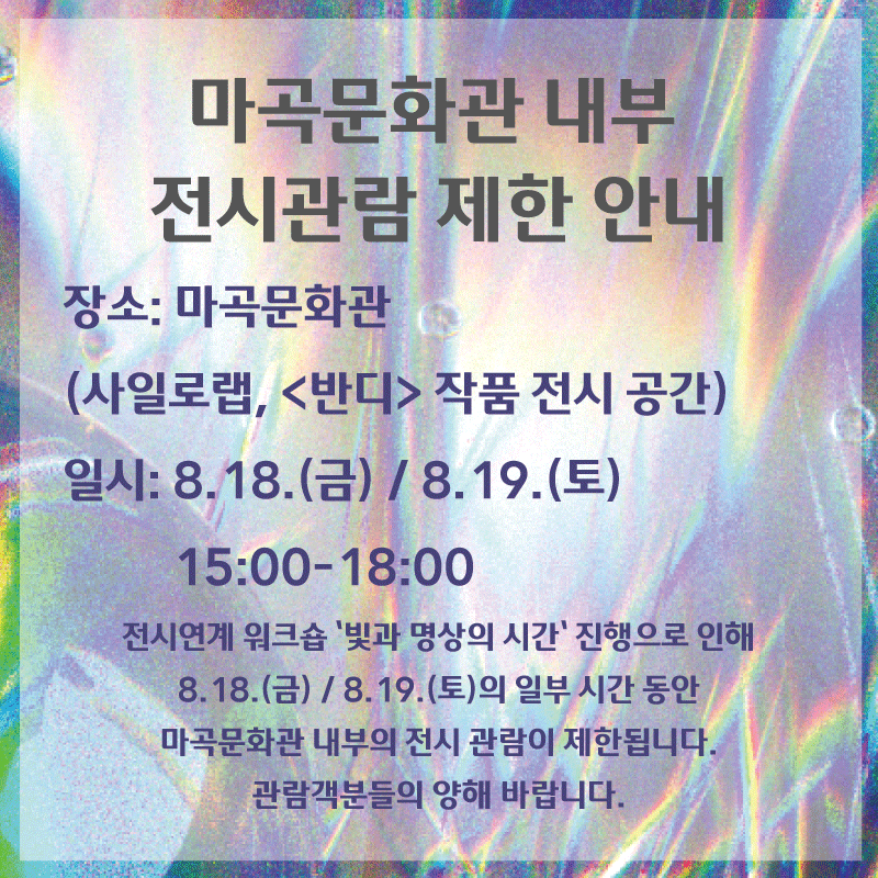 마곡문화관 내부 전시관람 제한 안내 / 장소 : 마곡문화관 (사일로랩, 반디 작품 전시 공간) / 일시 : 8.18.(금) / 8.19(토) 15:00 - 18:00 / 전시연계 워크숍 '빛과 명상의 시간' 진행으로 인해 8.18.(금) / 8.19.(토)의 일부 시간 동안 마곡문화관 내부의 전시 관람이 제한됩니다. 관람객분들의 양해 바랍니다.