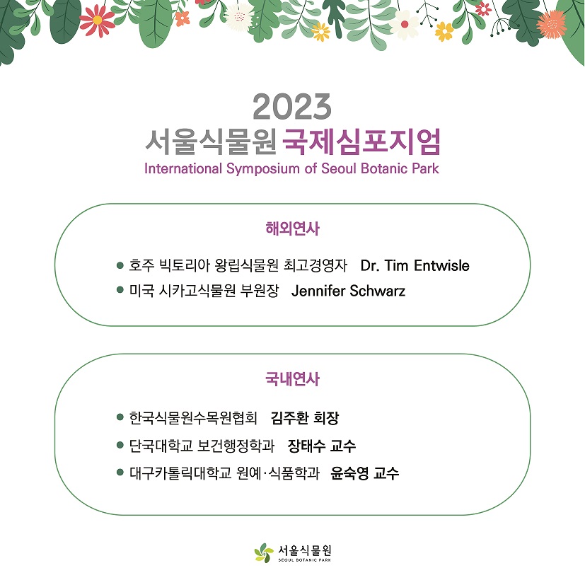 %ED%96%89%EC%82%AC%EC%86%8C%EA%B0%9C%20(2).jpg 2023 서울식물원 국제심포지엄 International Symposium of Seoul Botanic Park / 해외연사 : 호주 빅토리아 왕립식물원 최고경영자 Dr. Tim Entwisle / 미국 시카고식물원 부원장 Jennifer Schwarz / 국내연사 : 한국식물원수목원협회 김주환 회장, 단국대학교 보건행정학과 장태수 교수, 대구카톨릭대학교 원예식품학과 윤숙영 교수
