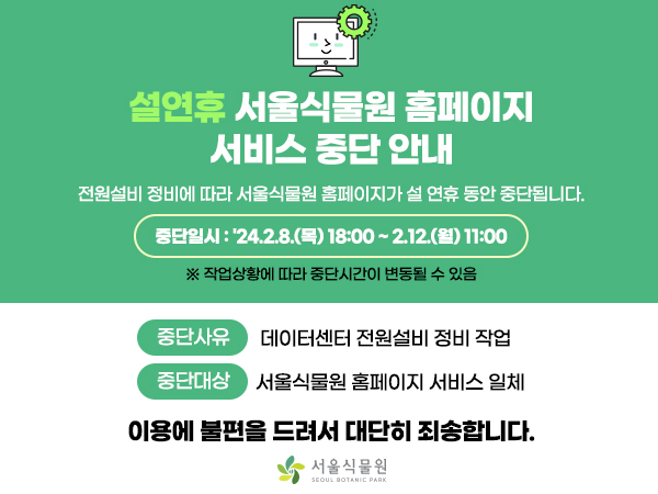 설연휴 서울식물원 홈페이지 서비스 중단 안내
전원설비 정비에 따라 서울식물원 홈페이지가 설 연휴 동안 중단됩니다.
중단일시: ’24.2.8.(목) 18:00~2.12.(월) 11:00
작업상황에 따라 중단시간이 변동될 수 있음
중단사유: 데이터센터 전원설비 정비 작업
중단대상: 서울식물원 홈페이지 서비스 일체
이용에 불편을 드려서 대단히 죄송합니다.