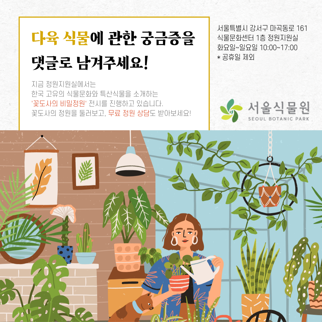 다육 식물에 관한 궁금증을 댓글로 남겨주세요.
지금 정원지원실에서는 한국 고유의 식물문화와 특산식물을 소개하는 ‘꽃도사의 비밀정원’ 전시를 진행하고 있습니다. 꽃도사의 정원을 둘러보고, 무료 정원 상담도 받아보세요.
서울특별시 강서구 마곡동로 161 식물문화센터 1층 정원지원실 화요일~일요일 10:00~17:00 공휴일 제외