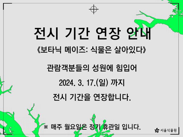 2.240221_%EB%B3%B4%ED%83%80%EB%8B%89%EB%A9%94%EC%9D%B4%EC%A6%88%20%EA%B8%B0%EA%B0%84%EC%97%B0%EC%9E%A5%20%EC%95%88%EB%82%B4%EB%AC%B8_600_450.jpg 전시 기간 연장 안내
보타닉 메이즈: 식물은 살아있다
관람객분들의 성원에 힘입어 2024.3.17.(일)까지 전시 기간을 연장합니다.
매주 월요일은 정기 휴관일입니다.