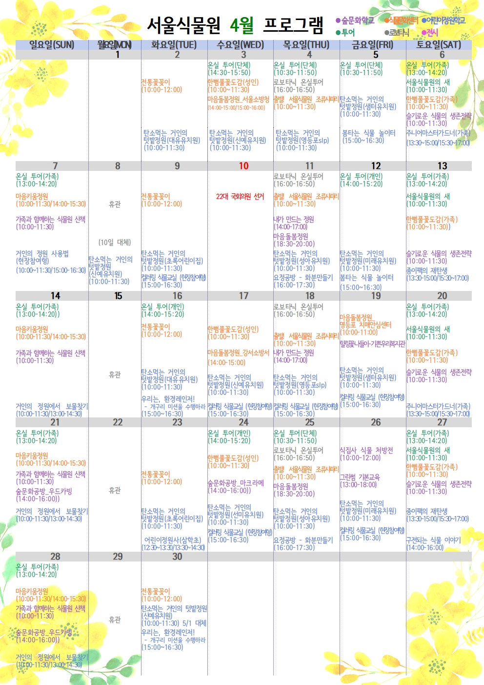 서울식물원 4월 프로그램

 

4월 2일 화요일

식물문화센터 : 전통꽃꽂이(10:00~12:00)

어린이정원학교 : 탄소먹는 거인의 텃밭정원(대유유치원)(10:00~11:30)

 

4월 3일 수요일

투어 : 온실 투어(단체) (14:30~15:50)

식물문화센터 : 한뼘풀꽃도감(성인)(10:00~11:30)

식물문화센터 : 마음돌봄정원 서울소방청(14:00~15:00/15:00~16:00)

어린이정원학교 : 탄소먹는 거인의 텃밭정원(신예유치원)(10:00~11:30)

 

4월 4일 목요일

투어 : 온실 투어(단체) (10:30~11:50)

로보타닉 : 로보타닉 온실투어(16:00~16:50)

식물문화센터 : 출발! 서울식물원 조류사파리(10:00~11:30)

어린이정원학교 : 탄소먹는 거인의 텃밭정원(영등포slp)(10:00~11:30)

 

4월5일 금요일

투어 : 온실 투어(단체) (10:30~11:50)

어린이정원학교 : 탄소먹는 거인의 텃밭정원(샘터유치원)(10:00~11:30)

어린이정원학교 : 봄타는 식물 놀이터(15:00~16:30)

 

4월6일 토요일

투어 : 온실 투어(가족) (13:00~14:20)

투어 : 서울식물원의 새(10:00~11:30)

식물문화센터 : 한뼘풀꽃도감(가족)(10:00~11:30)

 

숲문화학교 : 슬기로운 식물의 생존전략(10:00~11:30)

어린이정원학교 : 주니어마스터가드너(가족)(13:30~15:00/15:30~17:00)

 

4월7일 일요일

투어 : 온실 투어(가족) (13:00~14:20)

식물문화센터 : 마음키움정원(10:00~11:30/14:00~15:30)

숲문화학교 : 가족과 함께하는 식물원 산책(10:00~11:30)

어린이정원학교 : 거인의 정원 사용법(현장참여형) (10:00~11:30/15:00~16:30)

 

4월8일 월요일

휴관

(10일 대체)

어린이정원학교 : 탄소먹는 거인의 텃밭정원(신예유치원)(10:00~11:30)

 

4월9일 화요일

식물문화센터 : 전통꽃꽂이(10:00~12:00)

어린이정원학교 : 탄소먹는 거인의 텃밭정원(초록어린이집)(10:00~11:30)

어린이정원학교 : 컬러링 식물교실(현장참여형)(15:00~16:30)

 

4월10일 수요일

22대 국회의원 선거

 

4월11일 목요일

투어 : 로보타닉 온실투어(16:00~16:50)

식물문화센터 : 출발! 서울식물원 조류사파리(10:00~11:30)

숲문화학교 : 내가 만드는 정원(14:00~17:00)

숲문화학교 : 마음돌봄정원(18:30~20:00)

어린이정원학교 : 탄소먹는 거인의 텃밭정원(성아유치원)(10:00~11:30)

어린이정원학교 : 요정공방-화분만들기(16:00~17:30)

 

4월12일 금요일

투어 : 온실 투어(개인)(14:00~15:20)

어린이정원학교 : 탄소먹는 거인의 텃밭정원(미래유치원)(10:00~11:30)

어린이정원학교 : 봄타는 식물 놀이터(15:00~16:30)

 

4월13일 토요일

투어 : 온실 투어(가족)(13:00~14:20)

투어 : 서울식물원의 새(10:00~11:30)

식물문화센터 : 한뼘풀꽃도감(가족)(10:00~11:30)

숲문화학교 : 슬기로운 식물의 생존전략(10:00~11:30)

어린이정원학교 : 종이팩의 재탄생(13:30~15:00/15:30~17:00)

 

4월14일 일요일

투어 : 온실 투어(가족)(13:00~14:20)

식물문화센터 : 마음키움정원(10:00~11:30/14:00~15:30)

숲문화학교 : 가족과 함께하는 식물원 산책(10:00~11:30)

어린이정원학교 : 거인의 정원에서 보물찾기(10:00~11:30/13:00~14:30)

 

4월15일 월요일

휴관

 

4월 16일 화요일

투어 : 온실 투어(개인)(14:00~15:20)

식물문화센터 : 전통꽃꽂이(10:00~12:00)

어린이정원학교 : 탄소먹는 거인의 텃밭정원(대유유치원)(10:00~11:30)

어린이정원학교 : 우리는, 환경레인저! - 개구리 미션을 수행하라(15:00~16:30)

 

4월 17일 수요일

식물문화센터 : 한뼘풀꽃도감(성인)(10:00~11:30)

식물문화센터 : 마음돌봄정원 강서소방서(14:00~15:00)

어린이정원학교 : 탄소먹는 거인의 텃밭정원(신예유치원)(10:00~11:30)

어린이정원학교 : 컬러링 식물교실(현장참여형)(15:00~16:30)

 

4월 18일 목요일

로보타닉 : 로보타닉 온실투어(16:00~16:50)

식물문화센터 : 출발! 서울식물원 조류사파리(10:00~11:30)

숲문화학교 : 내가 만드는 정원(14:00~17:00)

어린이정원학교 : 탄소먹는 거인의 텃밭정원(영등포slp)(10:00~11:30)

어린이정원학교 : 컬러링 식물교실(현장참여형)(15:00~16:30)

 

4월19일 금요일

식물문화센터 : 마음돌봄정원 영등포 치매안심센터(10:00~11:00)

숲문화학교 : 힐링꽃나들이 - 기쁜우리복지관

어린이정원학교 : 탄소먹는 거인의 텃밭정원(샘터유치원)(10:00~11:30)

어린이정원학교 : 컬러링 식물교실(현장참여형)(15:00~16:30)

 

4월20일 토요일

투어 : 온실 투어(가족)(13:00~14:20)

투어 : 서울식물원의 새(10:00~11:30)

식물문화센터 : 한뼘풀꽃도감(가족)(10:00~11:30)

숲문화학교 : 슬기로운 식물의 생존전략(10:00~11:30)

어린이정원학교 : 주니어마스터가드너(가족)(13:30~15:00/15:30~17:00)

 

4월21일 일요일

투어 : 온실 투어(가족)(13:00~14:20)

식물문화센터 : 마음키움정원(10:00~11:30/14:00~15:30)

숲문화학교 : 가족과 함께하는 식물원 산책(10:00~11:30)

숲문화학교 : 숲문화공방 우드카빙(14:00~16:00)

어린이정원학교 : 거인의 정원에서 보물찾기(10:00~11:30/13:00~14:30)

 

4월22일 월요일

휴관

 

4월23일 화요일

식물문화센터 : 전통꽃꽂이(10:00~12:00)

어린이정원학교 : 탄소먹는 거인의 텃밭정원(초록어린이집)(10:00~11:30)

어린이정원학교 : 어린이정원사(삼학초)(12:30~13:30/13:30~14:30)

 

4월24일 수요일

투어 : 온실 투어(개인)(14:00~15:20)

식물문화센터 : 한뼘풀꽃도감(성인)(10:00~11:30)

숲문화학교 : 숲문화공방 마크라메(14:00~16:00)

어린이정원학교 : 탄소먹는 거인의 텃밭정원(선미유치원)(10:00~11:30)

어린이정원학교 : 컬러링 식물교실 (현장참여형)(15:00~16:30)

 

4월25일 목요일

투어 : 온실 투어(단체)(10:30~11:50)

로보타닉 : 로보타닉 온실투어(16:00~16:50)

식물문화센터 : 출발! 서울식물원 조류사파리(10:00~11:30)

숲문화학교 : 마음돌봄정원(18:30~20:00)

어린이정원학교 : 탄소먹는 거인의 텃밭정원(성아유치원)(10:00~11:30)

어린이정원학교 : 요정공방 - 화분만들기(16:00~17:30)

 

4월26일 금요일

숲문화학교 : 식집사 식물 처방전(10:00~12:00)

숲문화학교 : 그린썸 기본교육(13:00~18:00)

어린이정원학교 : 탄소먹는 거인의 텃밭정원(미래유치원)(10:00~11:30)

어린이정원학교 : 컬러링 식물교실 (현장참여형)(15:00~16:30)

 

4월27일 토요일

투어 : 온실 투어(가족)(13:00~14:20)

투어 : 서울식물원의 새(10:00~11:30)

식물문화센터 : 한뼘풀꽃도감(가족)(10:00~11:30)

숲문화학교 : 슬기로운 식물의 생존전략(10:00~11:30)

어린이정원학교 : 종이팩의 재탄생(13:30~15:00/15:30~17:00)

어린이정원학교 : 구전되는 식물 이야기(14:00~16:00)

 

4월28일 일요일

투어 : 온실 투어(가족) (13:00~14:20)

식물문화센터 : 마음키움정원(10:00~11:30/14:00~15:30)

숲문화학교 : 가족과 함께하는 식물원 산책(10:00~11:30)

숲문화학교 : 숲문화공방 우드카빙(14:00~16:00)

어린이정원학교 : 거인의 정원에서 보물찾기(10:00~11:30/13:00~14:30)

 

4월29일 월요일

휴관

 

4월30일 화요일

식물문화센터 : 전통꽃꽂이(10:00~12:00)

어린이정원학교 : 탄소먹는 거인의 텃밭정원(신예유치원)(10:00~11:30) 5월1일 대체

어린이정원학교 : 우리는, 환경레인저! - 개구리 미션을 수행하라(15:00~16:30) 

 

* 예약은 서울시 공공예약시스템(https://yeyak.seoul.go.kr/web/main.do)으로 가능하며, 식물원 운영 상황에 따라 일정 및 내용이 변경 될 수 있습니다.
