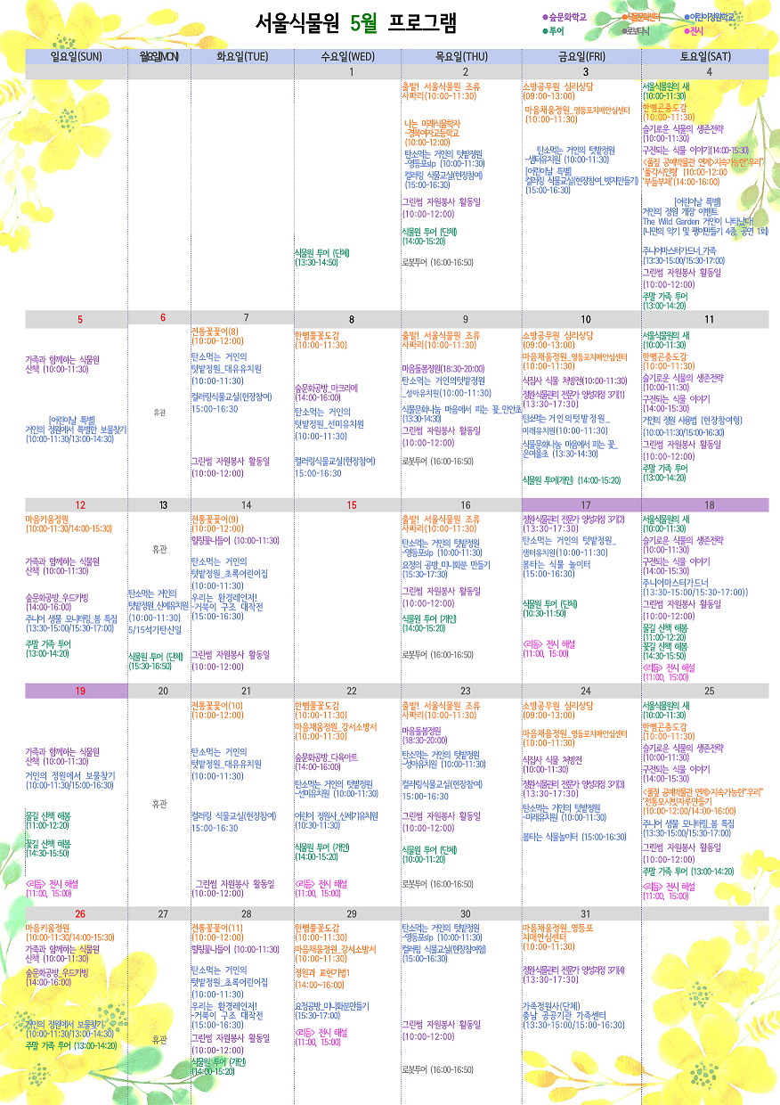 서울식물원 5월 프로그램
 
5월 1일 수요일
투어 : 식물원 투어 (단체)(13:30~14:50)
 
5월 2일 목요일
식물문화센터 : 출발! 서울식물원 조류 사파리(10:00~11:30)
식물문화센터 : 나는 미래식물학자 - 경복여자고등학교(10:00~12:00)
어린이정원학교 : 탄소먹는 거인의 텃밭정원 - 영등포slp(10:00~11:30)
어린이정원학교 : 컬러링 식물교실(현장참여)(15:00~16:30)
숲문화학교 : 그린썸 자원봉사 활동일(10:00~12:00)
투어 : 식물원 투어(단체)(14:00~15:20)
로보타닉 : 로봇투어(16:00~16:50)
 
5월 3일 금요일
식물문화센터 : 소방공무원 심리상담(09:00~13:00)
식물문화센터 : 마음채움정원_영등포치매안심센터(10:00~11:30)
어린이정원학교 : 탄소먹는 거인의 텃밭정원 - 샘터유치원(10:00~11:30)
어린이정원학교 : [어린이날 특별]컬러링 식물교실(현장참여_뱃지만들기)(15:00~16:30)
 
5월 4일 토요일
투어 : 서울식물원의 새(10:00~11:30)
식물문화센터 : 한뼘곤충도감(10:00~11:30)
숲문화학교 : 슬기로운 식물의 생존전략(10:00~11:30)
숲문화학교 : 구전되는 식물 이야기(14:00~15:30)
식물문화센터 : <풀짚 공예박물관 연계>지속가능한”우리”
               ‘풀각시인형’(10:00~12:00)
               ‘부들부채’(14:00~16:00)
어린이정원학교 : [어린이날 특별] 거인의 정원 개장 이벤트 The Wild Garden 거인이 나타났다!(나만의 악기 및 팽이만들기 4종, 공연 1회)
어린이정원학교 : 주니어마스터가드너_가족(13:00~15:00/15:30~17:00)
숲문화학교 : 그린썸 자원봉사 활동일(10:00~12:00)
투어 : 주말 가족 투어(13:00~14:20)
 
5월 5일 일요일
숲문화학교 : 가족과 함께하는 식물원 산책(10:00~11:30)
어린이정원학교 : [어린이날 특별] 거인의 정원에서 특별한 보물찾기(10:00~11:30/13:00~14:00)
 
5월 6일 월요일
휴관
 
5월 7일 화요일
식물문화센터 : 전통꽃꽂이(8)(10:00~12:00)
어린이정원학교 : 탄소먹는 거인의 텃밭정원_대유유치원(10:00~11:30)
어린이정원학교 : 컬러링식물교실(현장참여)(15:00~16:30)
숲문화학교 : 그린썸 자원봉사 활동일(10:00~12:00)
 
5월 8일 수요일
식물문화센터 : 한뼘풀꽃도감(10:00~11:30)
숲문화학교 : 숲문화공방_마크라메(14:00~16:00)
어린이정원학교 : 탄소먹는 거인의 텃밭정원_선미유치원(10:00~11:30)
어린이정원학교 : 컬러링식물교실(현장참여)(15:00~16:30)
 
5월 9일 목요일
식물문화센터 : 출발! 서울식물원 조류 사파리(10:00~11:30)
숲문화학교 : 마음돌봄정원(18:30~20:00)
어린이정원학교 : 탄소먹는 거인의텃밭정원_성아유치원(10:00~11:30)
어린이정원학교 : 식물문화나눔 마음에서 피는 꽃_만안초(13:30~14:30)
숲문화학교 : 그린썸 자원봉사 활동일(10:00~12:00)
로보타닉 : 로봇투어(16:00~16:50)
 
5월 10일 금요일
식물문화센터 : 소방공무원 심리상담(09:00~13:00)
식물문화센터 : 마음채움정원_영등포치매안심센터(10:00~11:30)
숲문화학교 : 식집사 식물 처방전(10:00~11:30)
숲문화학교 : 정원식물관리 전문가 양성과정 3기(1)(13:30~17:30)
어린이정원학교 : 탄소먹는 거인의텃밭정원_미래유치원(10:00~11:30)
어린이정원학교 : 식물문화나눔 마음에서 피는 꽃_은여울초(13:30~14:30)
투어 : 식물원 투어(개인)(14:00~15:20)
 
5월 11일 토요일
투어 : 서울식물원의 새(10:00~11:30)
식물문화센터 : 한뼘곤충도감(10:00~11:30)
숲문화학교 : 슬기로운 식물의 생존전략(10:00~11:30)
숲문화학교 : 구전되는 식물 이야기(14:00~15:30)
어린이정원학교 : 거인의 정원 사용법(현장참여형)(10:00~11:30/15:00~16:30)
숲문화학교 : 그린썸 자원봉사 활동일(10:00~12:00)
투어 : 주말 가족 투어(13:00~14:20)
 
5월 12일 일요일
식물문화센터 : 마음키움정원(10:00~11:30/14:00~15:30)
숲문화학교 : 가족과 함께하는 식물원 산책(10:00~11:30)
숲문화학교 : 숲문화공방_우드카빙(14:00~16:00)
어린이정원학교 : 주니어 생물 모니터링_봄 특집(13:30~15:00/15:30~17:00)
투어 : 주말 가족 투어(13:00~14:20)
 
5월 13일 월요일
휴관
어린이정원학교 : 탄소먹는 거인의 텃밭정원_신예유치원(10:00~11:30) 5/15 석가탄신일
투어 : 식물원 투어(단체)(15:30~16:50)
 
5월 14일 화요일
식물문화센터 : 전통꽃꽂이(9)(10:00~12:00)
숲문화학교 : 힐링꽃나들이(10:00~11:30)
어린이정원학교 : 탄소먹는 거인의 텃밭정원_초록어린이집(10:00~11:30)
어린이정원학교 : 우리는 환경레인저!-거북이 구조 대작전(15:00~16:30)
숲문화학교 : 그린썸 자원봉사 활동일(10:00~12:00)
 
5월 16일 목요일
식물문화센터 : 출발! 서울식물원 조류 사파리(10:00~11:30)
어린이정원학교 : 탄소먹는 거인의 텃밭정원-영등포slp(10:00~11:30)
어린이정원학교 : 요정의 공방_미니화분 만들기(15:30~17:30)
숲문화학교 : 그린썸 자원봉사 활동일(10:00~12:00)
투어 : 식물원 투어(개인)(14:00~15:20)
로보타닉 : 로봇투어(16:00~16:50)
 
5월 17일 금요일
숲문화학교 : 정원식물관리 전문가 양성과정 3기(2)(13:30~17:30)
어린이정원학교 : 탄소먹는 거인의 텃밭정원_샘터유치원(10:00~11:30)
어린이정원학교 : 봄타는 식물 놀이터(15:00~16:30)
투어 : 식물원 투어(단체)(10:30~11:50)
전시 : <리듬> 전시 해설(11:00, 15:00)
 
5월 18일 토요일
투어 : 서울식물원의 새(10:00~11:30)
숲문화학교 : 슬기로운 식물의 생존전략(10:00~11:30)
숲문화학교 : 구전되는 식물 이야기(14:00~15:30)
어린이정원학교 : 주니어마스터가드너(13:30~15:00/15:30~17:00)
숲문화학교 : 그린썸 자원봉사 활동일(10:00~12:00)
투어 : 물길 산책 해봄(11:00~12:20)
투어 : 꽃길 산책 해봄(14:30~15:50)
전시 : <리듬> 전시 해설(11:00, 15:00)
 
5월 19일 일요일
숲문화학교 : 가족과 함께하는 식물원 산책(10:00~11:30)
어린이정원학교 : 거인의 정원에서 보물찾기(10:00~11:30/15:00~16:30)
투어 : 물길 산책 해봄(11:00~12:20)
투어 : 꽃길 산책 해봄(14:30~15:50)
전시 : <리듬> 전시 해설(11:00, 15:00)
 
5월 20일 월요일
휴관
 
5월 21일 화요일
식물문화센터 : 전통꽃꽂이(10)(10:00~12:00)
어린이정원학교 : 탄소먹는 거인의 텃밭정원_대유유치원(10:00~11:30)
어린이정원학교 : 컬러링 식물교실(현장참여)(15:00~16:30)
숲문화학교 : 그린썸 자원봉사 활동일(10:00~12:00)
 
5월 22일 수요일
식물문화센터 : 한뼘풀꽃도감(10:00~11:30)
식물문화센터 : 마음채움정원_강서소방서(10:00~11:30)
숲문화학교 : 숲문화공방_다육아트(14:00~16:00)
어린이정원학교 : 탄소먹는 거인의 텃밭정원-선미유치원(10:00~11:30)
어린이정원학교 : 어린이 정원사_신세기유치원(10:30~11:30)
투어 : 식물원 투어(개인)(14:00~15:20)
전시 : <리듬> 전시 해설(11:00, 15:00)
 
5월 23일 목요일
식물문화센터 : 출발! 서울식물원 조류 사파리(10:00~11:30)
숲문화학교 : 마음돌봄정원(18:30~20:00)
어린이정원학교 : 탄소먹는 거인의 텃밭정원-성아유치원(10:00~11:30)
어린이정원학교 : 컬러링식물교실(현장참여)(15:00~16:30)
숲문화학교 : 그린썸 자원봉사 활동일(10:00~12:00)
투어 : 식물원 투어(단체)(10:00~11:20)
로보타닉 : 로봇투어(16:00~16:50)
 
5월 24일 금요일
식물문화센터 : 소방공무원 심리상담(09:00~13:00)
식물문화센터 : 마음채움정원_영등포치매안심센터(10:00~11:30)
숲문화학교 : 식집사 식물 처방전(10:00~11:30)
숲문화학교 : 정원식물관리 전문가 양성과정 3기(3)(13:30~17:30)
어린이정원학교 : 탄소먹는 거인의 텃밭정원-미래유치원(10:00~11:30)
어린이정원학교 : 봄타는 식물놀이터(15:00~16:30)
 
5월 25일 토요일
투어 : 서울식물원의 새(10:00~11:30)
식물문화센터 : 한뼘곤충도감(10:00~11:30)
숲문화학교 : 슬기로운 식물의 생존전략(10:00~11:30)
숲문화학교 : 구전되는 식물 이야기(14:00~15:30)
식물문화센터 : <풀짚 공예박물관 연계>지속가능한”우리”
               ‘전통모시빗자루만들기’(10:00~12:00/14:00~16:00)
어린이정원학교 : 주니어 생물 모니터링_봄 특집(13:30~15:00/15:30~17:00)
숲문화학교 : 그린썸 자원봉사 활동일(10:00~12:00)
투어 : 주말 가족 투어(13:00~14:20)
전시 : <리듬> 전시 해설(11:00, 15:00)
 
5월 26일 일요일
식물문화센터 : 마음키움정원(10:00~11:30/14:00~15:30)
숲문화학교 : 가족과 함께하는 식물원 산책(10:00~11:30)
숲문화학교 : 숲문화공방_우드카빙(14:00~16:00)
어린이정원학교 : 거인의 정원에서 보물찾기(10:00~11:30/13:00~14:30)
투어 : 주말 가족 투어(13:00~14:20)
 
5월 27일 월요일
휴관
 
5월 28일 화요일
식물문화센터 : 전통꽃꽂이(11)(10:00~12:00)
숲문화학교 : 힐링꽃나들이(10:00~11:30)
어린이정원학교 : 탄소먹는 거인의 텃밭정원_초록어린이집(10:00~11:30)
어린이정원학교 : 우리는 환경레인저! - 거북이 구조 대작전(15:00~16:30)
숲문화학교 : 그린썸 자원봉사 활동일(10:00~12:00)
투어 : 식물원 투어(개인)(14:00~15:20)
 
5월 29일 수요일
식물문화센터 : 한뼘풀꽃도감(10:00~11:30)
식물문화센터 : 마음채움정원_강서소방서(10:00~11:30)
식물문화센터 : 정원과 표현기법1(14:00~16:00)
어린이정원학교 : 요정공방_미니화분만들기(15:30~17:00)
전시 : <리듬> 전시 해설(11:00, 15:00)
 
5월 30일 목요일
어린이정원학교 : 탄소먹는 거인의 텃밭정원-영등포slp(10:00~11:30)
어린이정원학교 : 컬러링 식물교실(현장참여형)(15:00~16:30)
숲문화학교 : 그린썸 자원봉사 활동일(10:00~12:00)
로보타닉 : 로봇투어(16:00~16:50)
 
5월 31일 금요일
식물문화센터 : 마음채움정원_영등포치매안심센터(10:00~11:30)
숲문화학교 : 정원식물관리 전문가 양성과정 3기(4)(13:30~17:30)
어린이정원학교 : 가족정원사(단체) 충남 공공기관 가족센터(13:30~15:00/15:00~16:30)