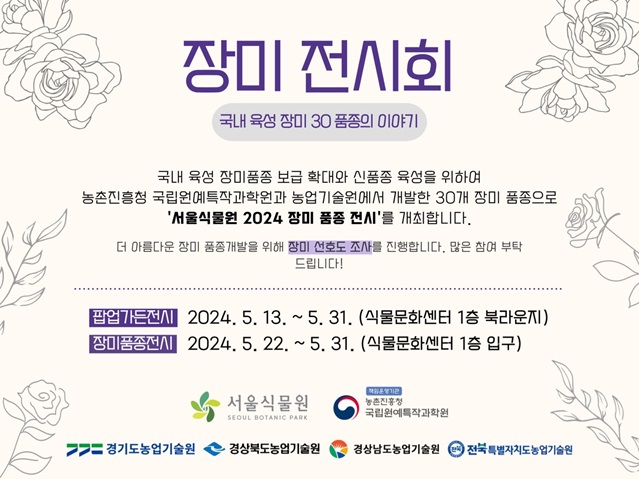 장미 전시회 ？ 국내 육성 장미 30 품종의 이야기
국내 육성 장미품종 보급 확대와 신품종 육성을 위하여 농촌진흥청 국립원예특작과학원과 농업기술원에서 개발한 30개 장미 품종으로 ‘서울식물원 2024 장미 품종 전시’를 개최합니다. 더 아름다운 장미 품종개발을 위해 장미 선호도 조사를 진행합니다. 많은 참여 부탁드립니다.
팝업가든전시: 2024.5.13.~5.31.(식물문화센터 1층 북라운지)
장미품종전시: 2024.5.22.~5.31.(식물문화센터 1층 입구)
서울식물원, 농촌진흥청 국립원예특작과학원, 경기도농업기술원, 경상북도농업기술원, 경상남도농업기술원, 전북특별자치도농업기술원