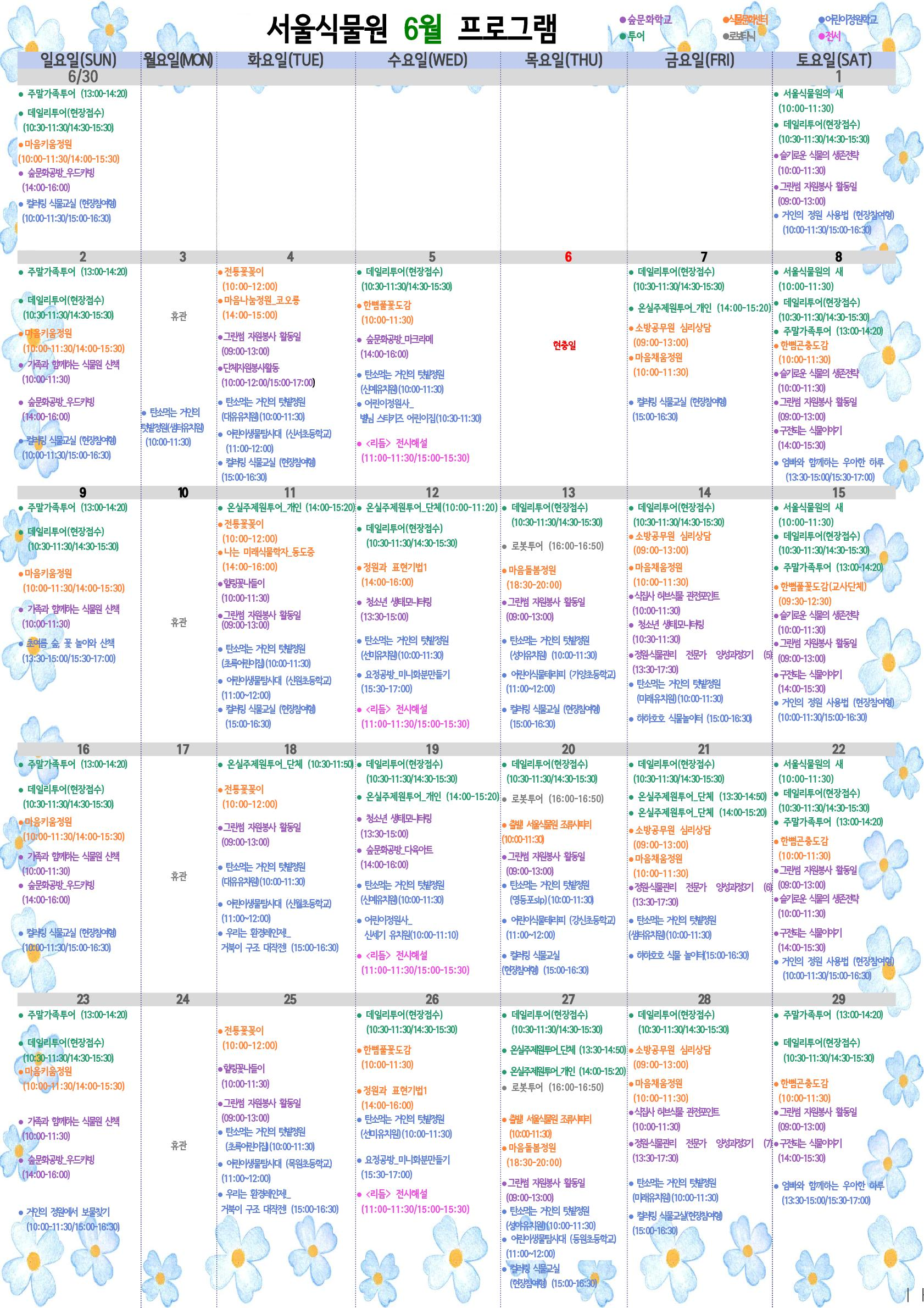 %EC%84%9C%EC%9A%B8%EC%8B%9D%EB%AC%BC%EC%9B%90%206%EC%9B%94%20%ED%94%84%EB%A1%9C%EA%B7%B8%EB%9E%A8.png 서울식물원 6월 프로그램
6월 1일 토요일
투어 : 서울식물원의 새(10:00~11:30)
투어 : 데일리투어(현장접수)(10:30~11:30/14:30~15:30)
숲문화학교 : 슬기로운 식물의 생존전략(10:00~11:30)
숲문화학교 : 그린썸 자원봉사 활동일(09:00~13:00)
어린이정원학교 : 거인의 정원 사용법(현장참여형)(10:00~11:30/15:00~16:30)
6월 2일 일요일
투어 : 주말가족투어(13:00~14:20)
투어 : 데일리투어(현장접수)(10:30~11:30/14:30~15:30)
식물문화센터 : 마음키움정원(10:00~11:30/14:00~15:30)
숲문화학교 : 가족과 함께하는 식물원 산책(10:00~11:30)
숲문화학교 : 숲문화공방_우드카빙(14:00~16:00)
어린이정원학교 : 컬러링 식물교실(현장참여형)(10:00~11:30/15:00~16:30)
6월 3일 월요일 (휴관일)
어린이정원학교 : 탄소먹는 거인의 텃밭정원(샘터유치원)(10:00~11:30)
6월 4일 화요일
식물문화센터 : 전통꽃꽂이(10:00~12:00)
식물문화센터 : 마음나눔정원_코오롱(14:00~15:00)
숲문화학교 : 그린썸 자원봉사 활동일(09:00~13:00)
숲문화학교 : 단체자원봉사활동(10:00~12:00/15:00~17:00)
어린이정원학교 : 탄소먹는 거인의 텃밭정원(대유유치원)(10:00~11:30)
어린이정원학교 : 어린이생물탐사대(신서초등학교)(11:00~12:00)
어린이정원학교 : 컬러링 식물교실(현장참여형)(15:00~16:30)
6월 5일 수요일
투어 : 데일리투어(현장접수)(10:30~11:30/14:30~15:30)
식물문화센터 : 한뼘풀꽃도감(10:00~11:30)
숲문화학교 : 숲문화공방_마크라메(14:00~16:00)
어린이정원학교 : 탄소먹는 거인의 텃밭정원(신예유치원)(10:00~11:30)
어린이정원학교 : 어린이정원사_별님 스티키즈 어린이집(10:30~11:30)
전시 : <리듬> 전시해설(11:00~11:30/15:00~15:30)
6월 6일 목요일 (현충일)
6월 7일 금요일
투어 : 데일리투어(현장접수)(10:00~11:30/14:30~15:30)
투어 : 온실주제원투어_개인(14:00~15:20)
식물문화센터 : 소방공무원 심리상담(09:00~13:00)
식물문화센터 : 마음채움정원(10:00~11:30)
어린이정원학교 : 컬러링 식물교실(현장참여형)(15:00~16:30)
6월 8일 토요일
투어 : 서울식물원의 새(10:00~11:30)
투어 : 데일리투어(현장접수)(10:30~11:30/14:30~15:30)
투어 : 주말가족투어(13:00~14:20)
식물문화센터 : 한뼘곤충도감(10:00~11:30)
숲문화학교 : 슬기로운 식물의 생존전략(10:00~11:30)
숲문화학교 : 그린썸 자원봉사 활동일(09:00~13:00)
숲문화학교 : 구전되는 식물이야기(14:00~15:30)
어린이정원학교 : 엄빠와 함께하는 우아한 하루(13:30~15:00/15:30~17:00)
6월 9일 일요일
투어 : 주말가족투어(13:00~14:20)
투어 : 데일리투어(현장접수)(10:30~11:30/14:30~15:30)
식물문화센터 : 마음키움정원(10:00~11:30/14:00~15:30)
숲문화학교 : 가족과 함께하는 식물원 산책(10:00~11:30)
어린이정원학교 : 초여름 숲, 꽃 놀이와 산책(13:30~15:00/15:30~17:00)
6월 10일 월요일 (휴관)
6월 11일 화요일
투어 : 온실주제원투어_개인(14:00~15:20)
식물문화센터 : 전통꽃꽂이(10:00~12:00)
식물문화센터 : 나는 미래식물학자_동도중(14:00~16:00)
숲문화학교 : 힐링꽃나들이(10:00~11:30)
숲문화학교 : 그린썸 자원봉사 활동일(09:00~13:00)
어린이정원학교 : 탄소먹는 거인의 텃밭정원(초록어린이집)(10:00~11:30)
어린이정원학교 : 어린이생물탐사대(신원초등학교)(11:00~12:00)
어린이정원학교 : 컬러링 식물교실(현장참여형)(15:00~16:30)
6월 12일 수요일
투어 : 온실주제원투어_단체(10:00~11:20)
투어 : 데일리투어(현장접수)(10:30~11:30/14:30~15:30)
식물문화센터 : 정원과 표현기법1(14:00~16:00)
숲문화학교 : 청소년 생태모니터링(13:00~15:00)
어린이정원학교 : 탄소먹는 거인의 텃밭정원(선미유치원)(10:00~11:30)
어린이정원학교 : 요정공방_미니화분만들기(15:30~17:00)
전시 : <리듬> 전시해설(11:00~11:30/15:00~15:30)
6월 13일 목요일
투어 : 데일리투어(현장접수)(10:30~11:30/14:30~15:30)
로보타닉 : 로봇투어(16:00~16:50)
식물문화센터 : 마음돌봄정원(18:30~20:00)
숲문화학교 : 그린썸 자원봉사 활동일(09:00~13:00)
어린이정원학교 : 탄소먹는 거인의 텃밭정원(성아유치원)(10:00~11:30)
어린이정원학교 : 어린이식물테라피(가양초등학교)(11:00~12:00)
어린이정원학교 : 컬러링 식물교실(현장참여형)(15:00~16:30)
6월 14일 금요일
투어 : 데일리투어(현장접수) )(10:30~11:30/14:30~15:30)
식물문화센터 : 소방공무원 심리상담(09:00~13:00)
식물문화센터 : 마음채움정원(10:00~11:30)
숲문화학교 : 식집사 허브식물 관전포인트(10:00~11:30)
숲문화학교 : 청소년 생태모니터링(10:30~11:30)
숲문화학교 : 정원·식물관리 전문가 양성과정3기(5)(13:30~17:30)
어린이정원학교 : 탄소먹는 거인의 텃밭정원(미래유치원)(10:00~11:30)
어린이정원학교 : 하하호호 식물놀이터(15:00~16:30)
6월 15일 토요일
투어 : 서울식물원의 새(10:00~11:30)
투어 : 데일리투어(현장접수)(10:30~11:30/14:30~15:30)
투어 : 주말가족투어(13:00~14:20)
식물문화센터 : 한뼘곤충도감(교사단체)(09:30 ~12:30)
숲문화학교 : 슬기로운 식물의 생존전략(10:00~11:30)
숲문화학교 : 그린썸 자원봉사 활동일(09:00~13:00)
숲문화학교 : 구전되는 식물이야기(14:00~15:30)
어린이정원학교 : 거인의 정원 사용법(현장참여형)(10:00~11:30/15:00~16:30)
6월 16일 일요일
투어 : 주말가족투어(13:00~14:20)
투어 : 데일리투어(현장접수)(10:30~11:30/14:30~15:30)
식물문화센터 : 마음키움정원(10:00~11:30/14:00~15:30)
숲문화학교 : 가족과 함께하는 식물원 산책(10:00~11:30)
숲문화학교 : 숲문화공방_우드카빙(14:00~16:00)
어린이정원학교 : 컬러링 식물교실(현장참여형)(10:00~11:30/15:00~16:30)
6월 17일 월요일 (휴관)
6월 18일 화요일
투어 : 온실주제원투어_단체(10:30~11:50)
식물문화센터 : 전통꽃꽂이(10:00~12:00)
숲문화학교 : 그린썸 자원봉사 활동일(09:00~13:00)
어린이정원학교 : 탄소먹는 거인의 텃밭정원(대유유치원)(10:00~11:30)
어린이정원학교 : 어린이생물탐사대(신월초등학교)(11:00~12:00)
어린이정원학교 : 우리는 환경레인저!_거북이 구조 대작전! (15:00~16:30)
6월 19일 수요일
투어 : 데일리투어(현장접수)(10:30~11:30/14:30~15:30)
투어 : 온실주제원투어_개인(14:00~15:20)
숲문화학교 : 청소년 생태모니터링(13:30~15:00)
숲문화학교 : 숲문화공방_다육아트(14:00~16:00)
어린이정원학교 : 탄소먹는 거인의 텃밭정원(신예유치원)(10:00~11:30)
어린이정원학교 : 어린이정원사_신세기 유치원(10:00~11:10)
전시 : <리듬> 전시해설(11:00~11:30/15:00~15:30)
6월 20일 목요일
투어 : 데일리투어(현장접수)(10:30~11:30/14:30~15:30)
로보타닉 : 로봇투어(16:00~16:50)
식물문화센터 : 출발! 서울식물원 조류사파리(10:00~11:30)
숲문화학교 : 그린썸 자원봉사 활동일(09:00~13:00)
어린이정원학교 : 탄소먹는 거인의 텃밭정원(영등포slp)(10:00~11:30)
어린이정원학교 : 어린이식물테라피(강신초등학교)(11:00~12:00)
어린이정원학교 : 컬러링 식물교실(현장참여형)(15:00~16:30)
6월 21일 금요일
투어 : 데일리투어(현장접수)(10:30~11:30/14:30~15:30)
투어 : 온실주제원투어_단체(13:30~14:50)
투어 : 온실주제원투어_단체(14:00~15:20)
식물문화센터 : 소방공무원 심리상담(09:00~13:00)
식물문화센터 : 마음채움정원(10:00~11:30)
숲문화센터 : 정원·식물관리 전문가 양성과정3기(6)(13:30~17:30)
어린이정원학교 : 탄소먹는 거인의 텃밭정원(샘터유치원)(10:00~11:30)
어린이정원학교 : 하하호호 식물 놀이터(15:00~16:30)
6월 22일 토요일
투어 : 서울식물원의 새(10:00~11:30)
투어 : 데일리투어(현장접수)(10:30~11:30/14:30~15:30)
투어 : 주말가족투어(13:00~14:20)
식물문화센터 : 한뼘곤충도감(10:00 ~11:30)
숲문화학교 : 그린썸 자원봉사 활동일(09:00~13:00)
숲문화학교 : 슬기로운 식물의 생존전략(10:00~11:30)
숲문화학교 : 구전되는 식물이야기(14:00~15:30)
어린이정원학교 : 거인의 정원 사용법(현장참여형)(10:00~11:30/15:00~16:30)
6월 23일 일요일
투어 : 주말가족투어(13:00~14:20)
투어 : 데일리투어(현장접수)(10:30~11:30/14:30~15:30)
식물문화센터 : 마음키움정원(10:00~11:30/14:00~15:30)
숲문화학교 : 가족과 함께하는 식물원 산책(10:00~11:30)
숲문화학교 : 숲문화공방_우드카빙(14:00~16:00)
어린이정원학교 : 거인의 정원에서 보물찾기(10:00~11:30/15:00~16:30)
6월 24일 월요일 (휴관)
6월 25일 화요일
식물문화센터 : 전통꽃꽂이(10:00~12:00)
숲문화학교 : 힐링꽃나들이(10:00~11:30)
숲문화학교 : 그린썸 자원봉사 활동일(09:00~13:00)
어린이정원학교 : 탄소먹는 거인의 텃밭정원(초록어린이집)(10:00~11:30)
어린이정원학교 : 어린이생물탐사대(목원초등학교)(11:00~12:00)
어린이정원학교 : 우리는 환경레인저!_거북이 구조 대작전!(15:00~16:30)
6월 26일 수요일
투어 : 데일리투어(현장접수)(10:30~11:30/14:30~15:30)
식물문화센터 : 한뼘풀꽃도감(10:00~11:30)
식물문화센터 : 정원과 표현기법1(14:00~16:00)
어린이정원학교 : 탄소먹는 거인의 텃밭정원(선미유치원)(10:00~11:30)
어린이정원학교 : 요정공방_미니화분만들기(15:30~17:00)
전시 : <리듬> 전시해설(11:00~11:30/15:00~15:30)
6월 27일 목요일
투어 : 데일리투어(현장접수)(10:30~11:30/14:30~15:30)
투어 : 온실주제원투어_단체(13:30~14:50)
투어 : 온실주제원투어_개인(14:00~15:20)
로보타닉 : 로봇투어(16:00~16:50)
식물문화센터 : 출발! 서울식물원 조류사파리
식물문화센터 : 마음돌봄정원(18:30~20:00)
숲문화학교 : 그린썸 자원봉사 활동일(09:00~13:00)
어린이정원학교 : 탄소먹는 거인의 텃밭정원(성아유치원)(10:00~11:30)
어린이정원학교 : 어린이생물탐사대(등원초등학교)(11:00~12:00)
어린이정원학교 : 컬러링 식물교실(현장참여형)(15:00~16:30)
6월 28일 금요일
투어 : 데일리투어(현장접수)(10:30~11:30/14:30~15:30)
식물문화센터 : 소방공무원 심리상담(09:00~13:00)
식물문화센터 : 마음채움정원(10:00~11:30)
숲문화학교 : 식집사 허브식물 관전포인트(10:00~11:30)
숲문화학교 : 정원·식물관리 전문가 양성과정3기(7)(13:30~17:30)
어린이정원학교 : 탄소먹는 거인의 텃밭정원(미래유치원)(10:00~11:30)
어린이정원학교 : 컬러링 식물교실(현장참여형)(15:00~16:30)
6월 29일 토요일
투어 : 주말가족투어(13:00~14:20)
투어 : 데일리투어(현장접수)(10:30~11:30/14:30~15:30)
식물문화센터 : 한뼘곤충도감(10:00 ~11:30)
숲문화학교 : 그린썸 자원봉사 활동일(09:00~13:00)
숲문화학교 : 구전되는 식물이야기(14:00~15:30)
어린이정원학교 : 엄빠와 함께하는 우아한 하루(13:30~15:00/15:30~17:00)
6월 30일 일요일
투어 : 주말가족투어(13:00~14:20)
투어 : 데일리투어(현장접수)(10:30~11:30/14:30~15:30)
식물문화센터 : 마음키움정원(10:00~11:30/14:00~15:30)
숲문화학교 : 숲문화공방_우드카빙(14:00~16:00)
어린이정원학교 : 컬러링 식물교실(현장참여형)(10:00~11:30/15:00~16:30)