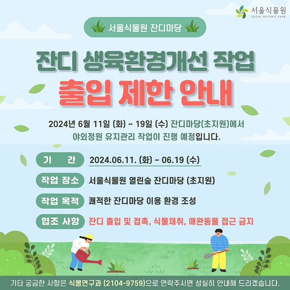 %EC%B6%9C%EC%9E%85%20%EC%A0%9C%ED%95%9C%20%EC%95%88%EB%82%B4.jpg 서울식물원 잔디마당
잔디 생육환경개선 작업 출입 제한 안내
2024년 6월 11일(화)~19(수) 잔디마당 (초지원)에서 야외정원 유지관리 작업이 진행 예정입니다.
기간: 2024.6.11.(화)~6.19.(수)
작업장소: 서울식물원 열린숲 잔디마당(초지원)
작업목적: 쾌적한 잔디마당 이용 환경 조성
협조사항: 잔디 출입 및 접촉, 식물채취, 애완동물 접근 금지
기타 궁금한 사항은 식물연구과(2104-9759)으로 연락주시면 성실히 안내해 드리겠습니다.