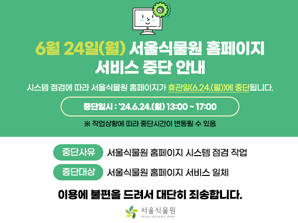6월 24일(월) 서울식물원 홈페이지 서비스 중단 안내
시스템 점검에 따라 서울식물원 홈페이지가 휴관일(6.24.(월))에 중단됩니다.

중단일시 : 24.6.24.(월) 13:00~17:00
※ 작업상황에 따라 중단시간이 변동될 수 있음

중단사유 서울식물원 홈페이지 시스템 점검 작업
중단대상 서울식물원 홈페이지 서비스 일체

이용에 불편을 드려서 대단히 죄송합니다.

서울식물원 로고