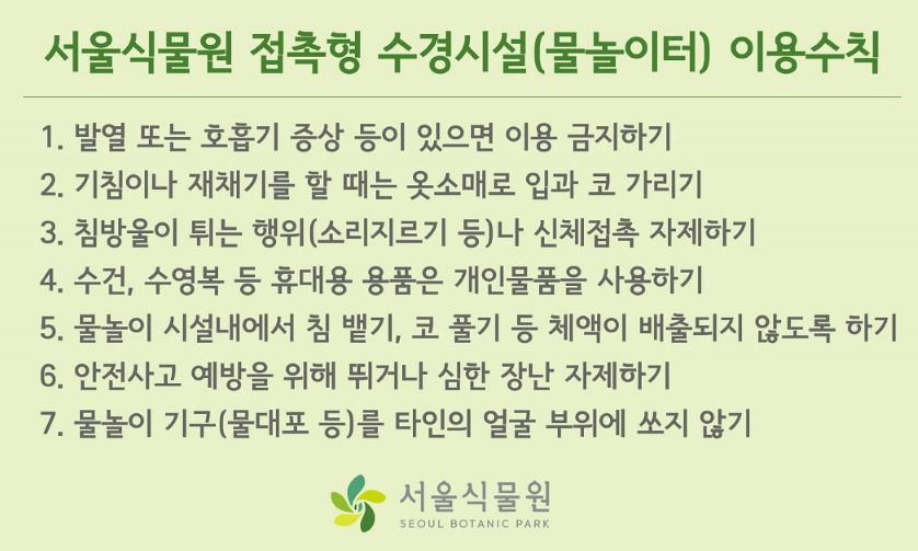 %EC%84%9C%EC%9A%B8%EC%8B%9D%EB%AC%BC%EC%9B%90%20%EB%AC%BC%EB%86%80%EC%9D%B4%ED%84%B0%20%EC%9D%B4%EC%9A%A9%EC%88%98%EC%B9%99.jpg 서울식물원 접촉형 수경시설(물놀이터) 이용수칙
1. 발열 또는 호흡기 증상 등이 있으면 이용 금지하기
2. 기침이나 재채기를 할 때는 옷소매로 입과 코 가리기
3. 침방울이 튀는 행위 (소리지르기 등)나 신체접촉 자제하기
4. 수건, 수영복 등 휴대용 용품은 개인물품을 사용하기
5. 물놀이 시설내에서 침 뱉기, 코 풀기 등 체액이 배출되지 않도록 하기
6. 안전사고 예바을 위해 뛰거나 심한 장난 자제하기
7. 물놀이 기구 (물대포 등)를 타인의 얼굴 부위에 쏘지 않기
서울식물원 로고