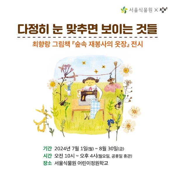 다정히 눈 맞추면 보이는 것들
최향랑 그림책『숲속 재봉사의 옷장』전시
 
 
기간 2024년 7월 1일(월) ~ 8월 30일(금)
시간 오전10시 ~ 오후 4시 (월요일, 공휴일 휴관)
장소 서울식물원 어린이정원학교

아름다운 식물 옷으로 계절의 문을 열어요! 
 
서울식물원 어린이정원학교에서는 7월~8월
꽃잎과 씨앗으로 만든 옷으로 사계절의 매력을 담아낸 
최향랑 그림책 『숲속 재봉사의 옷장』원화전시《다정히 눈맞추면 보이는 것들》을 선보입니다.
 
아이와 함께 그림책 원화와 입체 작업물, 숲속 재봉사의 작업도구를 살펴보며 
생태그림책 속 세계로 빠져들어 보는건 어떨까요?