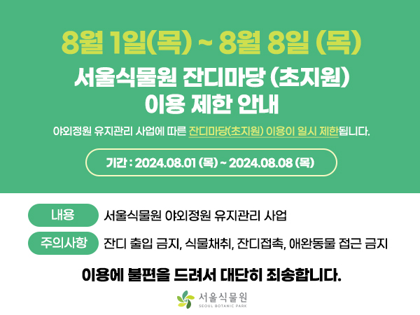 8월 1일(목) ~ 8월 8일(목)
서울식물원 잔디마당 (초지원) 이용 제한 안내
야외정원 유지관리사업에 따른 잔디마당(초지원) 이용이 일시 제한됩니다.
기간: 2024.08.01(목) ~ 2024.08.08(목)

내용 서울식물원 야외정원 유지관리 사업
주의사항 잔디 출입금지, 식물채취, 잔디접촉, 애완동물 접근 금지

이용에 불편을 드려서 대단히 죄송합니다.