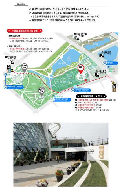 %EC%B0%BE%EC%95%84%EC%98%A4%EC%8B%9C%EB%8A%94%20%EB%B0%A9%EB%B2%95.png 오시는길
휴대폰 네이버 길찾기로 서울식물원 온실 검색 후 찾아오세요.
대중교통을 이용하실 경우 지하철 양촌향교역에서 가깝습니다.
- 양촌향교역 8번 출루고 나와 식물문화센터로 찾아오세요 (10~15분 소요)
서울식물원 지하주차장을 이용하시는 경우 지하 1층이 온실입구입니다.
식물원 온실 찾아오시는 방법
양천향교 방면
- 양천향교역 8번 출구로 나와 서울식물원으로 찾아오세요.
- 지하 1층이 온실입구입니다. (도보 10~15분 소요)
마곡나루 방면
- 마곡나루역 3번 출구로 나와 식물원 내부동선 이용
- 방문자센터에서 온실 위치 문의 (도보 15~20분 소요)
서울식물원 주차장 안내
1. 식물문화센터 지상, 지하(B1, B2) 주차장 200여대
2. 유수지 제 2주차장 200여대
3. 마곡레포츠센터 주차장 130여대
4. 마곡광장 지하주차장 120여대
* 이용요금 10분당 200원 전 (주차장 동일)