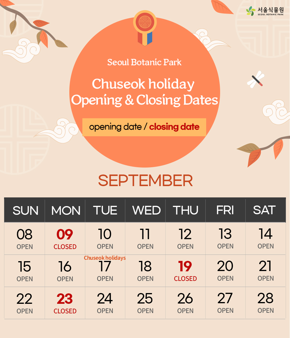 Seoul Botanic Park Chuseok holiday Opening & Closing Dates
Opening date/closing date
SEPTEMBER
SEPTEMBER 9,19,23: CLOSED
SEPTEMBER 8,10,11,12,13,14,15,16,17,18,20,21,22,24,25,26,27,28: OPEN