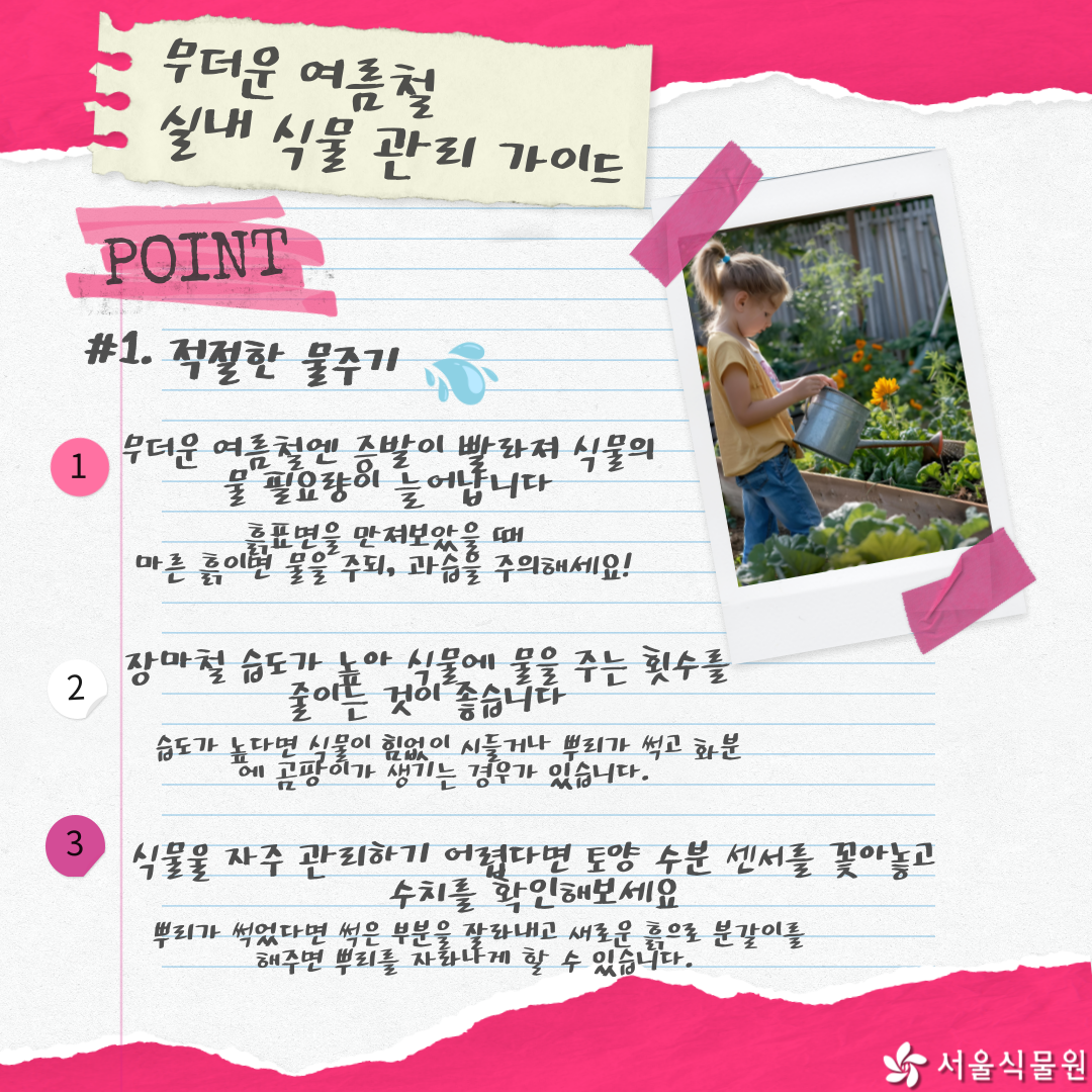 무더운 여름철 실내 식물 관리 가이드
POINT
1.	적절한 물주기
1.	무더운 여름철엔 증발이 빨라져 식물의 물 필요량이 늘어납니다. 흙표면을 만져보았을 때 마른 흙이면 물을 주되, 과습을 주의하세요!
2.	장마철 습도가 높아 식물에 물을 주는 횟수를 줄이는 것이 좋습니다. 습도가 높다면 식물이 힘없이 시들거나 뿌리가 썩고 화분에 곰팡이가 생기는 경우가 있습니다.
3.	식물을 자주 관리하기 어렵다면 토양 수분 센서를 꽂아놓고 수치를 확인해보세요. 뿌리가 썩었다면 썩은 부분을 잘라내고 새로운 흙으로 분갈이를 해주면 뿌리를 자라나게 할 수 있습니다.