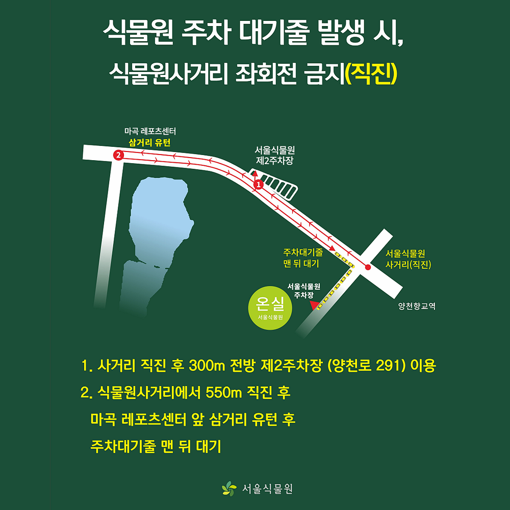 식물원 주차 대기줄 발생 시,
식물원사거리 좌회전 금지(직진)

1. 사거리 직진 후 300m 전방 제2주차장 (양천로 291) 이용
2. 식물원사거리에서 550m 직진 후 마곡레포츠센터 앞 삼거리 유턴 후 주차대기줄 맨 뒤 대기

서울식물원