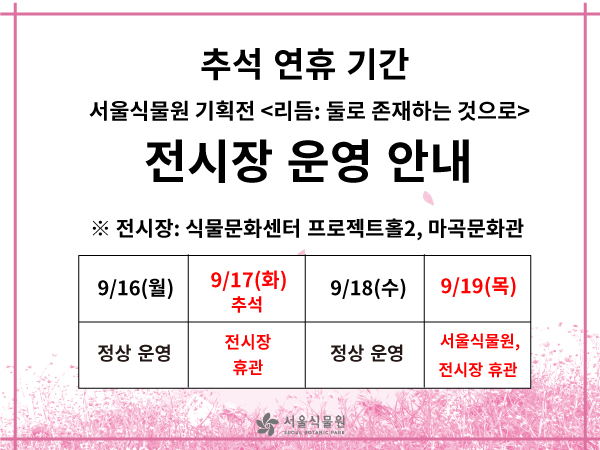 추석 연휴 기간
서울식물원 기획전 <리듬 : 둘로 존재하는 것으로>
전시장 운영 안내
※ 전시장 : 식물문화센터 프로젝트홀2, 마곡문화관

9/16(월) 정상운영
9/17(화)추석 전시장 휴관
9/18(수) 정상운영
9/19(목) 서울식물원, 전시장 휴관