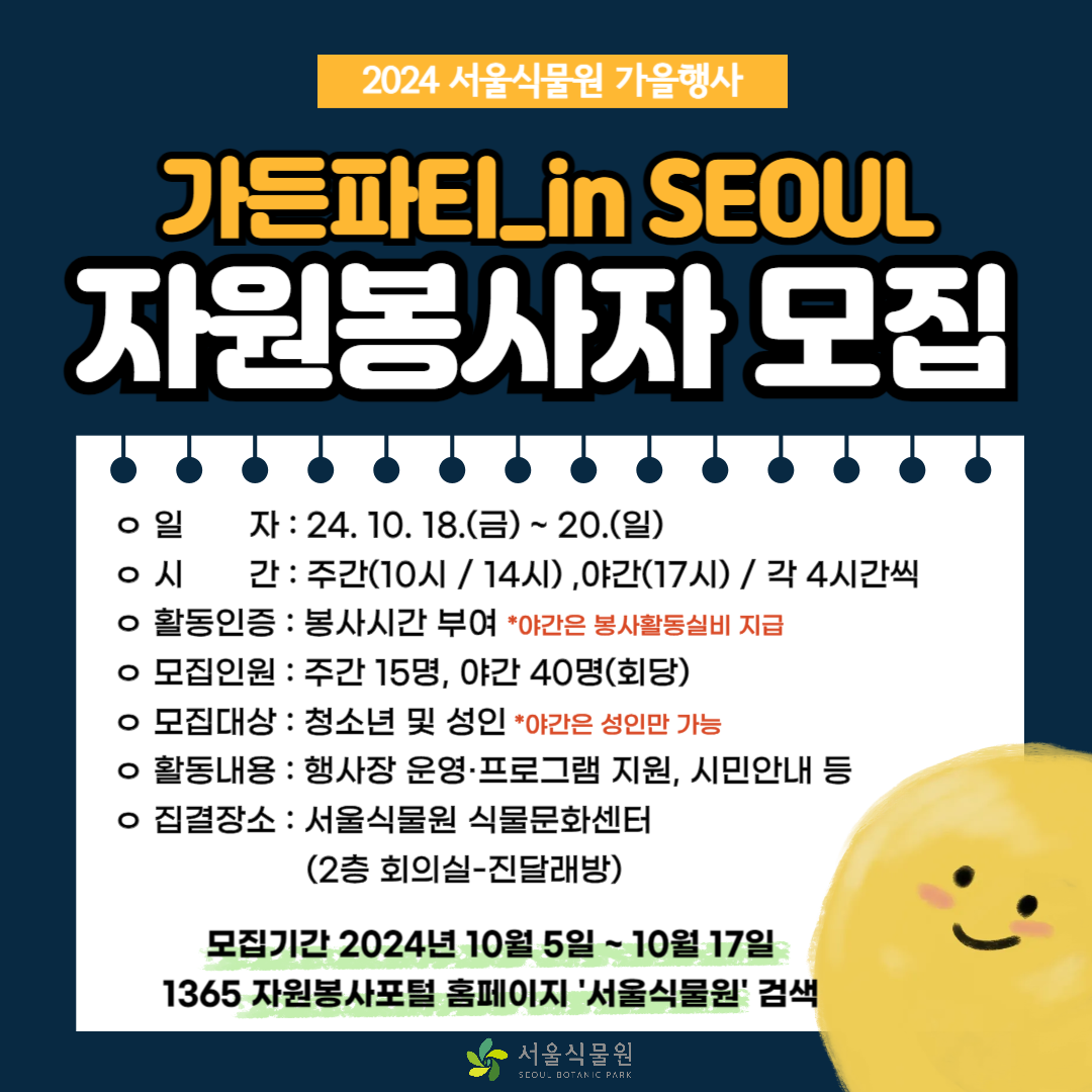2024 서울식물원 가을행사
가든파티 in seoul 자원봉사자 모집
일자 : 24.10.18.(금) ~ 20.(일)
시간 : 주간 (10시 / 14시), 야간(17시) / 각 4시간씩
활동인증 : 봉사시간 부여 * 야간은 봉사활동실비 지급
모집인원 : 주간 15명 : 야간 40명 (회당)
모집대상 : 청소년 및 성인 *야간은 성인만 가능
활동내용 : 행사장 운영ㆍ프로그램 지원, 시민안내 등
집결장소 : 서울식물원 식물문화센터 (2층 회의실 - 진달래방)
모집기간 2024년 10월 5일 ~ 10월 17일
1365 자원봉사포털 홈페이지 서울식물원 검색