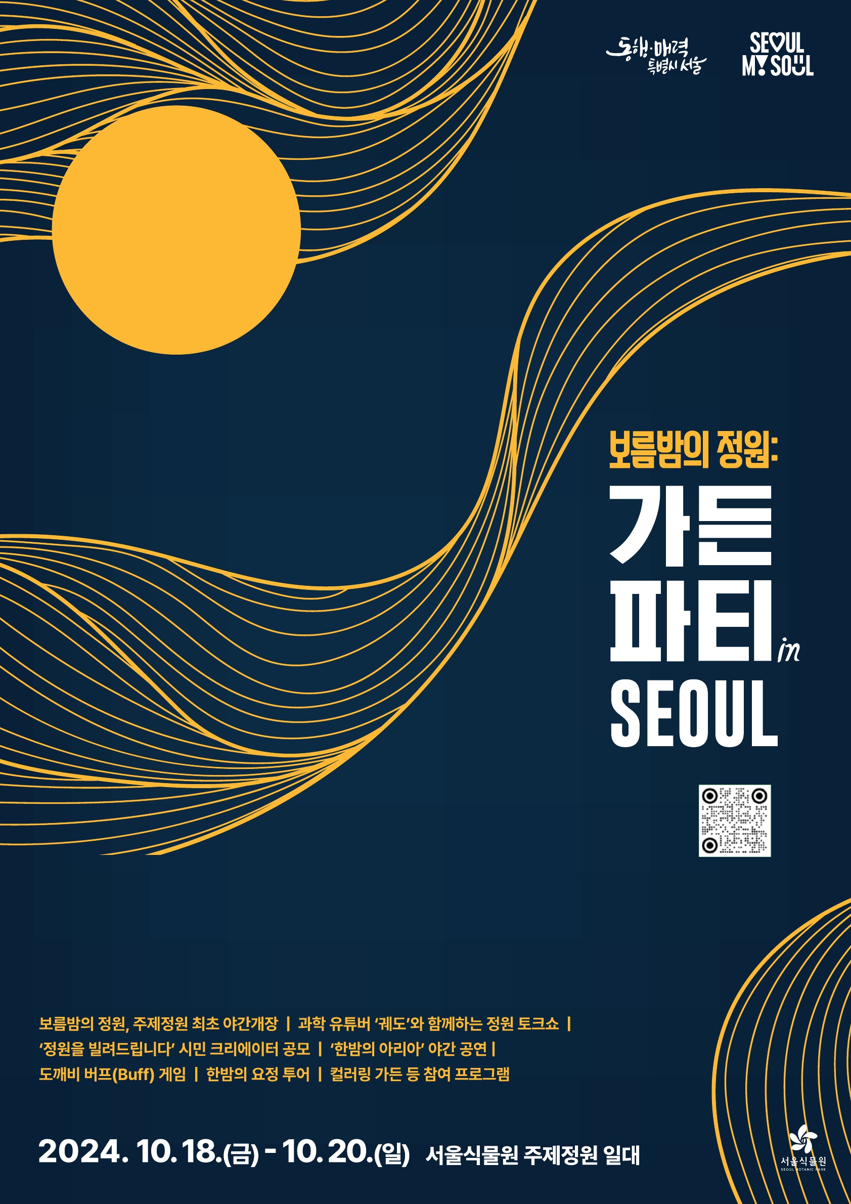 %ED%8F%AC%EC%8A%A4%ED%84%B0_1.jpg
동행ㆍ매력 특별시 서울, seoul my soul 로고
보름밤의 정원 : 가든 파티 in seoul
서울식물원 홈페이지 QR링크 https://botanicpark.seoul.go.kr/front/main.do
보름방의 정원, 주제정원 최초 야간개장 | 과학 유튜버 궤도와 함께하는 정원 토크쇼 | 정원을 빌려드립니다 시민 크리에이터 공모 | 한밤의 아리아 야간공연 | 도깨비 버프게임 | 한밤의 요정투어 | 컬러링 가든 등 참여 프로그램
2024.10.18.(금) - 10.20.(일) 서울식물원 주제정원 일대