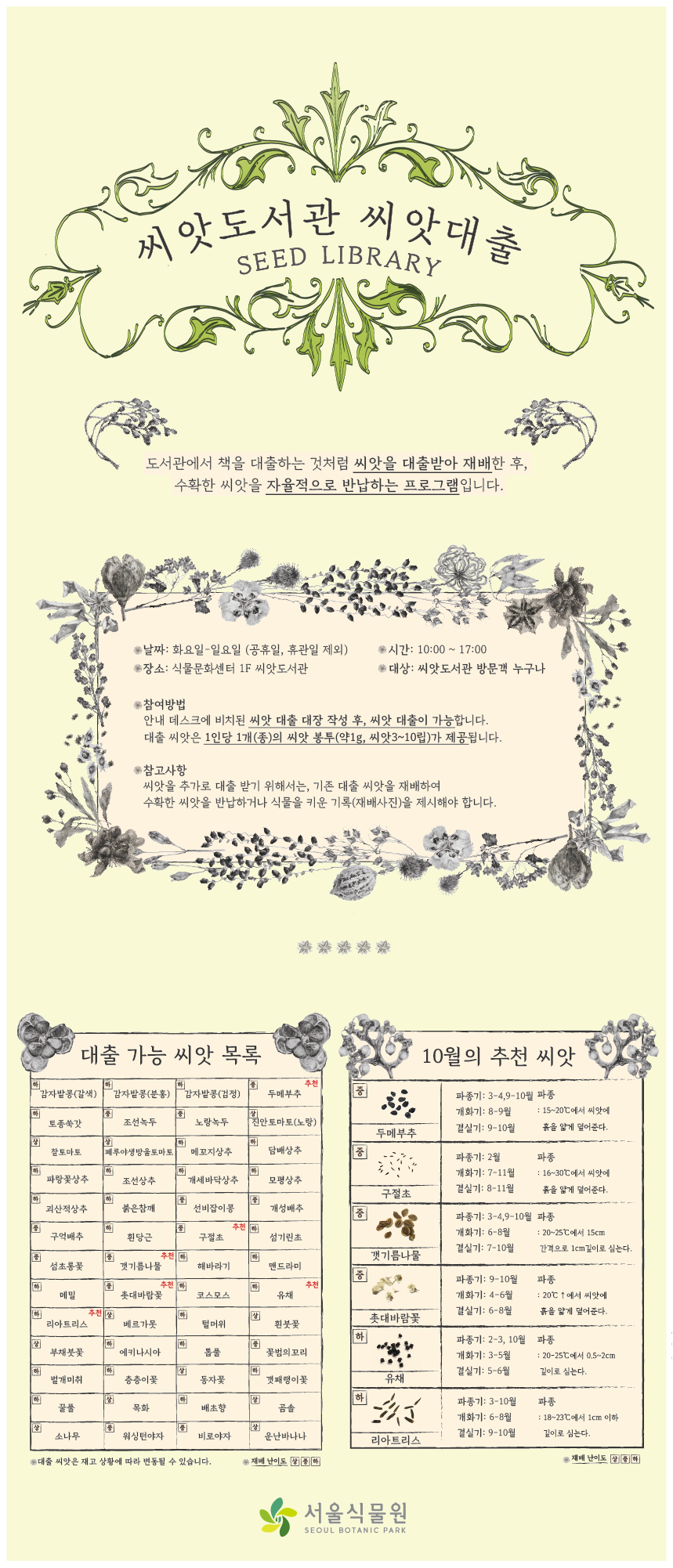 씨앗도서관 씨앗대출 SEED LIBRARY
도서관에서 책을 대출하는 것처럼 씨앗을 대출받아 재배한 후, 수확한 씨앗을 자율적으로 반납하는 프로그램입니다.
날짜: 화요일~일요일 (공휴일, 휴관일 제외) | 시간: 10:00~17:00 | 장소: 식물문화센터 1F 씨앗도서관 | 대상: 씨앗도서관 방문객 누구나
참여방법 - 안내 데스크에 비치된 씨앗 대출 대장 작성 후, 씨앗 대출이 가능합니다. 대출 씨앗은 1인당 1개(종)의 씨앗 봉투 (약 1g, 씨앗3~10립)가 제공됩니다.
참고사항 - 씨앗울 추가로 대출 받기 위해서는, 기존 대출 씨앗을 재배하여 수확한 씨앗을 반납하거나 식물을 키운 기록(재배사진)을 제시해야 합니다.
대출 가능 씨앗 목록 - 재배 난이도 상, 중, 하
감자밭콩(갈색) - 하, 감자밭콩(분홍) - 하, 감자밭콩(검정) - 하, 두메부추 - 중 (추천), 토종쑥갓 - 하, 조선녹두 - 중, 노랑녹두 - 중, 진안토마토(노랑) - 상, 찰토마토 - 상, 페루야생방울토마토 - 상, 메꼬지 상추 - 하, 담배상추 - 하 , 파랑꽃상추 - 하, 조선상추 - 하, 개세바닥상추 - 하, 모평상추 - 하, 괴산적상추 - 하, 붉은참깨 - 하, 선비잡이콩 - 중, 개성배추 - 중 , 구억배추 - 중 , 흰당근 - 하, 구절초 - 중 (추천), 섬기린초 - 하, 섬초롱꽃 - 중, 갯기름나물 - 중 (추천) , 해바라기 - 하, 맨드라미 - 하, 메밀 - 하, 촛대바람꽃 - 중 (추천), 코스모스 - 하, 유채 - 하 (추천), 리아트리스 - 하 (추천), 베르가못 - 상, 털머위 - 하, 흰붓꽃 - 상, 부채붓꽃 - 상, 에키나시아 - 하, 톱풀 - 하, 꽃범의꼬리 - 중, 벌개미취 - 하, 층층이꽃 - 하, 동자꽃 - 상, 갯패랭이꽃 - 하, 꿀풀 - 하, 목화 - 상, 배초향 - 하, 곰솔 - 상, 소나무 - 상, 워싱턴야자 - 중, 비로야자 - 중, 운난바나나 - 상
*대출 씨앗은 재고 상황에 따라 변동될 수 있습니다.
10월의 추천 씨앗 - 재배 난이도 상, 중, 하
두메부추(중) - 파종기: 3-4, 9월, 개화기: 8-9월, 결실기: 9-10월, 파종: 15~20도에서 씨앗에 흙을 얇게 덮어준다.
구절초(중)  파종기: 9-10월, 개화기: 4-6월, 결실기: 6월, 파종: 25도에서 물에 적신 흙 위에 씨앗이 보이게 심는다.
갯기름나물(중)  파종기: 3-4,9-10월, 개화기: 4-6월, 결실기: 6-8월, 파종: 20도 이상에서 씨앗에 흙을 얇게 덮어준다.
촛대바람꽃(중)  파종기: 9-10월, 개화기: 4-6월, 결실기: 6-8월, 파종: 20도 이상에서 씨앗에 흙을 얇게 덮어준다. 
유채(하)  파종기: 2-3,10월, 개화기: 3-5월, 결실기: 5-6월, 파종: 20~25도에서 0.5~2cm 깊이로 심는다.
리아트리스(하)  파종기: 3-10월, 개화기: 6-8월, 결실기: 9-10월, 파종: 15~23도에서 1cm 이하 깊이로 심는다.
서울식물원