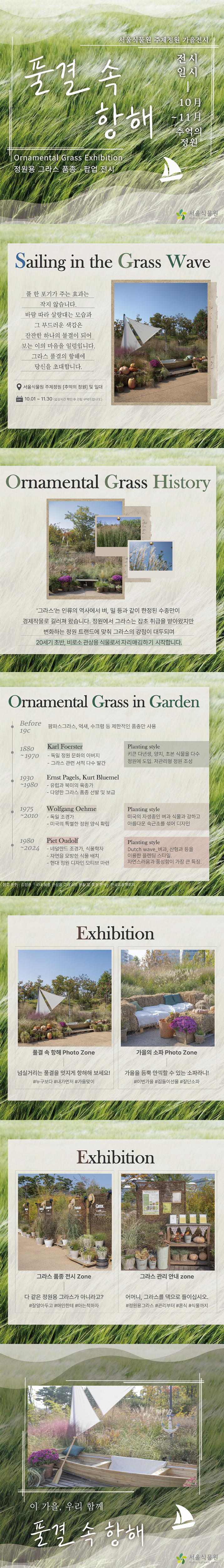 서울식물원 주제정원 가을전시
풀결 속 항해
Ornamental Grass Exhibition
정원용 그라스 품종 팝업 전시
전시일시 10월에서 11월까지 추억의 정원

Sailing in the Grass Wave
풀 한 포 기가 주는 효과는 작지 않습니다. 바람 따라 살랑대는 모습과 그 부드러운 색감은 잔잔한 하나의 물결이 되어 보는 이의 마음을 일렁입니다. 그라스 풀결의 항해에 당신을 초대합니다.
서울식물원 주제정원 추억의 정원 및 일대
10월1일부터 11월30일까지 입장시간 확인 후 관람 부탁드립니다.

Ornamental Grass History
‘그라스’는 인류의 역사에서 벼, 밀 등과 같이 한정된 수종만이 경제작물로 길러져 왔습니다. 정원에서 그라스는 잡초 취급을 받아왔지만 변화하는 정원 트랜드에 맞춰 그라스의 강점이 대두되며 20세기 초반, 비로소 관상용 식물로서 자리매김하기 시작합니다.

Ornamental Grass in Garden
Before 19C 팜파스그라스, 억새, 수크령 등 제한적인 품종만 사용
1880~1970 Karl Foerster 독일 정원 문화의 아버지, 그라스 관련 서적 다수 발간, Planting style 키큰 다년생, 양치, 초본 식물을 다수 정원에 도입. 저관리형 정원 조성
1930~1980 Ernst Pagels, Kurt Bluemel 유럽과 북미의 육종가, 다양한 그라스 품종 선발 및 보급
1975~2010 Wolfgang Oehme 독일 조경가, 미국의 특별한 정원 양식 확립, Planting style 미국의 자생종인 벼과 식물과 강하고 아름다운 숙근초를 섞어 디자인
1980~2024 Piet Oudolf 네덜란드 조경가, 식물학자, 자연을 모방한 식물 배치, 현대 정원 다자인 모티브 마련, Planting style 엿초 wave qurhk, 산형과 등을 이용한 플랜팅 스타일, 자연스러운과 풍성함이 가장 큰 특징. 
참고문헌 김장훈 국내 유통 관상용 그라스의 현황 및 특징 분석, 한국조경학회지

Exhibition
풀결 속 항해 Photo Zone 넘실거리는 풀결을 멋지게 항해해 보세요! 누구보다, 내가먼저, 가을 맞이
가을의 소파 Photo Zone 가을을 듬뿍 만끽할 수 있는 소파라니! 이번가을, 집들이선물, 짚단소파

Exhibition
그라스 품종 전시 Zone 다 같은 정원용 그라스가 아니라고? 잘알아두고, 애인한테, 아는척하자
그라스 관리 안내 zone 어머니, 그라스를 댁으로 들이십시오. 정원용그라스, 관리부터, 혼식, 식물까지

이 가을, 우리 함께 풀결 속 항해
서울식물원로고