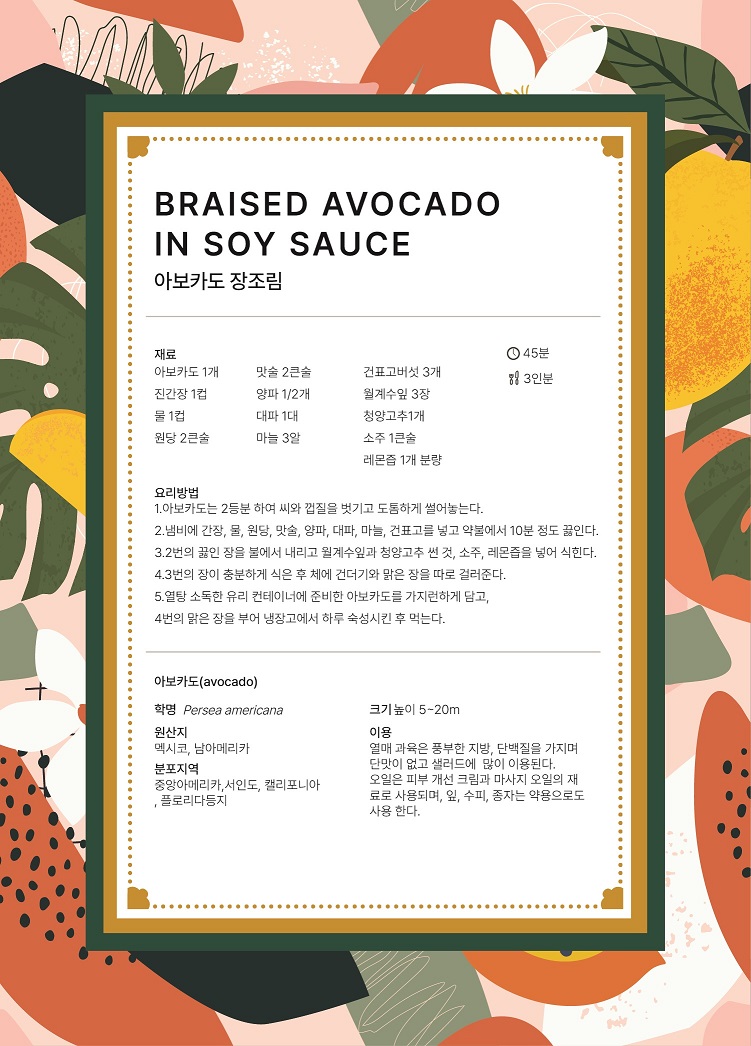 BRAISED AVOCADO IN SOY SAUCE 아보카도 장조림  요리시간 : 45분 분량 : 3인분 재료 : 아보카도 1개, 맛술 2큰술, 건표고버섯 3개, 진간장 1컵, 양파 1/2개, 월계수잎 3장, 물 1컵, 대파 1대, 청양고추 1개, 원당 2큰술, 마늘 3알, 소주 1큰술, 레몬즙 1개 분량 요리방법 1.	아보카도는 2등분하여 씨와 껍질을 벗기고 도톰하게 썰어놓는다. 2.	냄비에 간장, 물, 원당, 맛술, 양파, 대파, 마늘, 건표고를 넣고 약불에서 10분 정도 끓인다. 3.	2번의 끓인 장을 불에서 내리고 월계수잎과 청양고추 썬 것, 소주, 레몬즙을 넣어 식힌다. 4.	3번의 장이 충분하게 식은 후 체에 건더기와 맑은 장을 따로 걸러준다. 5.	열탕 소독한 유리 컨테이너에 준비한 아보카도를 가지런하게 담고, 4번의 맑은 장을 부어 냉장고에서 하루 숙성시킨 후 먹는다. 아보카도(avocado) 학명 Persea americana 원산지 멕시코, 남아메리카 분포지역 중앙아메리카, 서인도, 캘리포니아, 플로리다등지 크기 높이 5~20m 이용 열매 과육은 풍부한 지방, 단백질을 가지며 단맛이 없고 샐러드에 많이 이용된다. 오일은 피부 개선 크림과 마사지 오일의 재료로 사용되며, 잎, 수피, 종자는 약용으로도 사용한다.