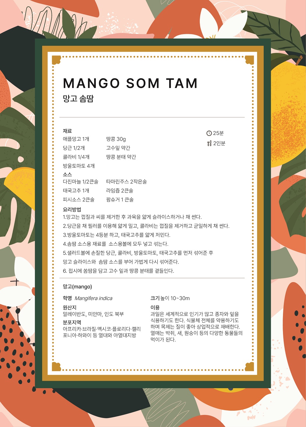 MANGO SOM TAM 망고 솜땀 요리시간 : 25분 분량 : 2인분 재료 : 애플망고 1개, 땅콩 30g, 당근 1/2개, 고수잎 약간, 콜라비 1/4개, 땅콩 분태 약간, 방울토마토 4개 소스 : 다진마늘 1/2큰술, 타마린주스 2작은술, 태국고추 1개, 라임즙 2큰술, 피시소스 2큰술, 팜슈거 1큰술 요리방법 1.	망고는 껍질과 씨를 제거한 후 과육을 얇게 슬라이스하거나 채 썬다. 2.	당근을 채 필러를 이용해 얇게 밀고, 콜라비는 껍질을 제거하고 균일하게 채 썬다. 3.	방울토마토는 4등분하고, 태국고추를 얇게 저민다. 4.	솜땀 소스용 재료를 소스용볼에 모두 넣고 섞는다. 5.	샐러드볼에 손질한 당근, 콜라비, 방울토마토, 태국고추를 먼저 섞어준 후 망고 슬라이스와 솜땀 소스를 부어 가볍게 다시 섞어준다. 6.	접시에 쏨땀을 담고 고수 잎과 땅콩 분태를 곁들인다. 망고(mango) 학명 Mangifera indica 원산지 말레이반도, 미얀마, 인도 북부 분포지역 아프리카, 브라질, 멕시코, 플로리다, 캘리포니아, 하와이 등 열대와 아열대지방 크기 높이 10~30m 이용 과일은 세계적으로 인기가 많고 종자와 잎을 식용하기도 한다. 식물체 전체를 약용하기도 하며 목제는 질이 좋아 상업적으로 재배한다. 열매는 박쥐, 새, 원숭이 등의 다양한 동물들의 먹이가 된다.