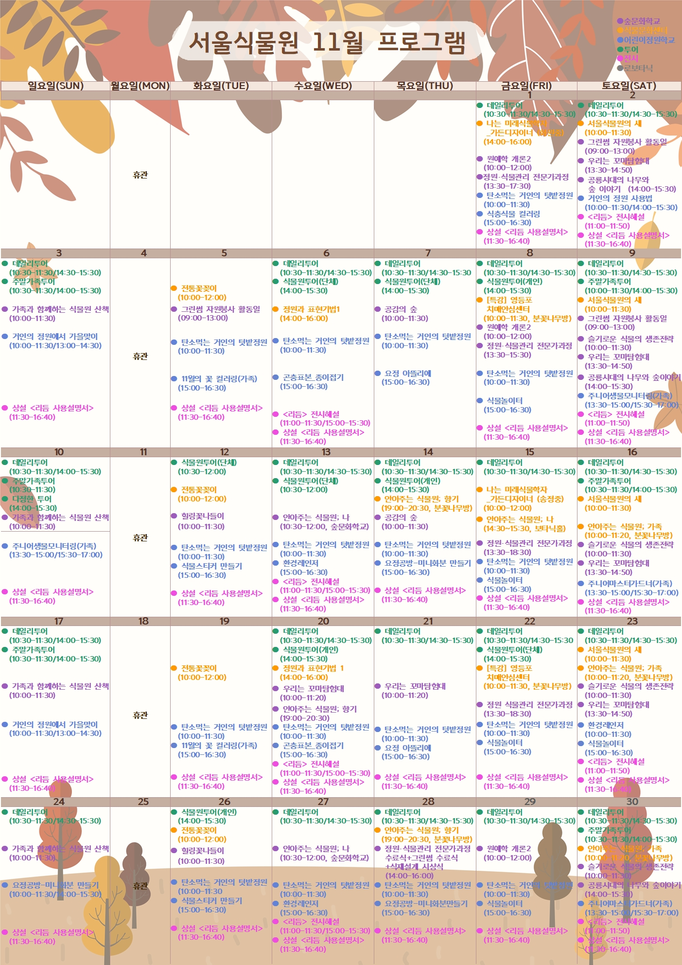 서울식물원 11월 프로그램
11월1일 금요일
투어 : 데일리투어(10:30~11:30/14:30~15:30)
식물문화센터 : 나는 미래식물학자_가든디자이너 (화원중) (14:00~16:00)
숲문화학교 : 원예학 개론2 (10:00~12:00)
숲문화학교 : 정원, 식물관리 전문가과정(13:30~17:30)
어린이정원학교 : 탄소먹는 거인의 텃밭정원(10:00~11:30)
어린이정원학교 : 식충식물 컬러링(15:00~16:30)
전시 : 상설 <리듬 사용설명서> (11:30~16:40)

11월 2일 토요일
투어 : 데일리투어(10:30~11:30/14:30~15:30)
식물문화센터 : 서울식물원의 새(10:00~11:30)
숲문화학교 : 그린썸 자원봉사 활동일(09:00~13:00)
숲문화학교 : 우리는 꼬마탐험대(13:30~14:50)
숲문화학교 : 공룡시대의 나무와 숲 이야기(14:00~15:30)
어린이정원학교 : 거인의 정원 사용법(10:00~11:30/14:00~15:30)
전시 : <리듬> 전시해설(11:00~11:50)
전시 : 상설 <리듬 사용설명서>(11:30~16:40)

11월 3일 일요일
투어 : 데일리투어(10:30~11:30/14:30~15:30)
투어 : 주말가족투어(10:30~11:30/14:00~15:30)
숲문화학교 : 가족과 함께하는 식물원 산책(10:00~11:30)
어린이정원학교 : 거인의 정원에서 가을맞이(10:00~11:30/13:00~14:30)
전시 : 상설 <리듬 사용설명서> (11:30~16:40)

11월 4일 월요일
휴관

11월 5일 화요일
식물문화센터 : 전통꽃꽂이(10:00~12:00)
숲문화학교 : 그린썸 자원봉사 활동일(09:00~13:00)
어린이정원학교 : 탄소먹는 거인의 텃밭정원(10:00~11:30)
어린이정원학교 : 11월의 꽃 컬러링(가족)(15:00~16:30)
전시 : 상설 <리듬 사용설명서>(11:30~16:40)

11월 6일 수요일
투어 : 데일리투어(10:30~11:30/14:30~15:30)
투어 : 식물원투어(단체)(14:00~15:30)
식물문화센터 : 정원과 표현기법1(14:00~16:00)
어린이정원학교 : 탄소먹는 거인의 텃밭정원(10:00~11:30)
어린이정원학교 : 곤충표본_종이접기(15:00~16:30)
전시 : <리듬> 전시해설(11:00~11:30/15:00~15:30)
전시 :  상설 <리듬 사용설명서> (11:30~16:40)

11월 7일 목요일
투어 : 데일리투어(10:30~11:30/14:30~15:30)
투어 : 식물원투어(단체)(14:00~15:30)
숲문화학교 : 공감의 숲(10:00~11:30)
어린이정원학교 : 탄소먹는 거인의 텃밭정원(10:00~11:30)
어린이정원학교 : 요정 아뜰리에(15:00~16:30)

11월 8일 금요일
투어 : 데일리투어(10:30~11:30/14:30~15:30)
투어 : 식물원투어(개인) (14:00~15:30)
식물문화센터 : [특강] 영등포 치매안심센터(10:00~11:30, 분꽃나무방)
숲문화학교 : 원예학 개론2(10:00~12:00)
숲문화학교 : 정원, 식물관리 전문가과정(13:30~15:30)
어린이정원학교 : 탄소먹는 거인의 텃밭정원(10:00~11:30)
어린이정원학교 : 식물놀이터(15:00~16:30)
전시 : 상설 <리듬 사용설명서> (11:30~16:40)

11월 9일 토요일
투어 : 데일리투어(10:30~11:30/14:30~15:30)
투어 : 주말가족투어(10:00~11:30/14:00~15:30)
식물문화센터 : 서울식물원의 새(10:00~11:30)
숲문화학교 : 그린썸 자원봉사 활동일(09:00~13:00)
숲문화학교 : 슬기로운 식물의 생존전략(10:00~11:30)
숲문화학교 : 우리는 꼬마탐험대(13:30~14:50)
숲문화학교 : 공룡시대의 나무와 숲 이야기(14:00~15:30)
어린이정원학교 : 주니어생물모니터링(가족) (13:30~15:00/15:30~17:00)
전시 : <리듬> 전시해설(11:00~11:50)
전시 : 상설 <리듬 사용설명서>(11:30~16:40)

11월 10일 일요일
투어 : 데일리투어(10:30~11:30/14:30~15:30)
투어 : 주말가족투어(10:30~11:30)
투어 : 다정한 투어(14:00~15:30)
숲문화학교 : 가족과 함께하는 식물원 산책(10:00~11:30)
어린이정원학교 : 주니어생물모니터링(가족)(13:30~15:00/15:30~17:00)
전시 : 상설 <리듬 사용설명서> (11:30~16:40)

11월 11일 월요일
휴관

11월 12일 화요일
투어 : 식물원투어(단체)(10:30~12:00)
식물문화센터 : 전통꽃꽂이(10:00~12:00)
숲문화학교 : 힐링꽃나들이(10:00~11:30)
어린이정원학교 : 탄소먹는 거인의 텃밭정원(10:00~11:30)
어린이정원학교 : 식물스티커 만들기(15:00~16:30)
전시 : 상설 <리듬 사용설명서>(11:30~16:40)

11월 13일 수요일
투어 : 데일리투어(10:30~11:30/14:30~15:30)
투어 : 식물원투어(단체)(10:30~12:00)
숲문화학교: 안아주는 식물원; 나 (10:30~12:00, 숲문화학교)
어린이정원학교 : 탄소먹는 거인의 텃밭정원(10:00~11:30)
어린이정원학교 : 환경레인저(15:00~16:30)
전시 : <리듬> 전시해설(11:00~11:30/15:00~15:30)
전시 :  상설 <리듬 사용설명서> (11:30~16:40)

11월 14일 목요일
투어 : 데일리투어(10:30~11:30/14:30~15:30)
투어 : 식물원투어(개인)(14:00~15:30)
식물문화센터 : 안아주는 식물원; 향기 (19:00~20:30, 분꽃나무방)
숲문화학교 : 공감의 숲(10:00~11:30)
어린이정원학교 : 탄소먹는 거인의 텃밭정원(10:00~11:30)
어린이정원학교 : 요정공방-미니화분 만들기(15:00~16:30)
전시 : 상설 <리듬 사용설명서> (11:30~16:40)

11월 15일 금요일
투어 : 데일리투어(10:30~11:30/14:30~15:30)
식물문화센터 : 나는 미래식물학자_가든디자이너 (송정중) (10:00~12:00)
식물문화센터 : 안아주는 식물원; 나 (14:30~15:30, 보타닉홀)
숲문화학교 : 정원, 식물관리 전문가과정(13:30~18:30)
어린이정원학교 : 탄소먹는 거인의 텃밭정원(10:00~11:30)
어린이정원학교 : 식물놀이터(15:00~16:30)
전시 : 상설 <리듬 사용설명서> (11:30~16:40)

11월 16일 토요일
투어 : 데일리투어(10:30~11:30/14:30~15:30)
투어 : 주말가족투어(10:30~11:30/14:00~15:30)
식물문화센터 : 서울식물원의 새(10:00~11:30)
식물문화센터 : 안아주는 식물원; 가족 (10:00~11:20, 분꽃나무방)
숲문화학교 : 슬기로운 식물의 생존전략(10:00~11:30)
숲문화학교 : 우리는 꼬마탐험대(13:30~14:50)
어린이정원학교 : 주니어마스터가드너 (가족) (13:30~15:00/15:30~17:00)
전시 : 상설 <리듬 사용설명서>(11:30~16:40)

11월 17일 일요일
투어 : 데일리투어(10:30~11:30/14:30~15:30)
투어 : 주말가족투어(10:30~11:30/14:00~15:30)
숲문화학교 : 가족과 함께하는 식물원 산책(10:00~11:30)
어린이정원학교 : 거인의 정원에서 가을맞이(10:00~11:30/13:00~14:30)
전시 : 상설 <리듬 사용설명서> (11:30~16:40)

11월 18일 월요일
휴관

11월 19일 화요일
식물문화센터 : 전통꽃꽂이(10:00~12:00)
어린이정원학교 : 탄소먹는 거인의 텃밭정원(10:00~11:30)
어린이정원학교 : 11월의 꽃 컬러링(가족) (15:00~16:30)
전시 : 상설 <리듬 사용설명서>(11:30~16:40)

11월 20일 수요일
투어 : 데일리투어(10:30~11:30/14:30~15:30)
투어 : 식물원투어(개인)(14:00~15:30)
식물문화센터 : 정원과 표현기법 1 (14:00~16:00)
숲문화학교 : 우리는 꼬마탐험대(10:00~11:20)
숲문화학교 : 안아주는 식물원; 향기 (19:00~20:30)
어린이정원학교 : 탄소먹는 거인의 텃밭정원(10:00~11:30)
어린이정원학교 : 곤충표본_종이접기(15:00~16:30)
전시 : <리듬> 전시해설(11:00~11:30/15:00~15:30)
전시 :  상설 <리듬 사용설명서> (11:30~16:40)

11월 21일 목요일
투어 : 데일리투어(10:30~11:30/14:30~15:30)
숲문화학교 : 우리는 꼬마탐험대(10:00~11:20)
어린이정원학교 : 탄소먹는 거인의 텃밭정원(10:00~11:30)
어린이정원학교 : 요정 아뜰리에(15:00~16:30)
전시 : 상설 <리듬 사용설명서> (11:30~16:40)

11월 22일 금요일
투어 : 데일리투어(10:30~11:30/14:30~15:30)
투어 : 식물원투어(단체) (14:00~15:30)
식물문화센터 : [특강] 영등포 치매안심센터(10:00~11:30, 분꽃나무방)
숲문화학교 : 정원 식물관리 전문가과정(13:30~18:30)
어린이정원학교 : 탄소먹는 거인의 텃밭정원(10:00~11:30)
어린이정원학교 : 식물놀이터(15:00~16:30)
전시 : 상설 <리듬 사용설명서> (11:30~16:40)

11월 23일 토요일
투어 : 데일리투어(10:30~11:30/14:30~15:30)
식물문화센터 : 서울식물원의 새(10:00~11:30)
식물문화센터 : 안아주는 식물원; 가족 (10:00~11:20, 분꽃나무방)
숲문화학교 : 슬기로운 식물의 생존전략(10:00~11:30)
숲문화학교 : 우리는 꼬마탐험대(13:30~14:50)
어린이정원학교 : 환경레인저(10:00~11:30)
어린이정원학교 : 식물놀이터(15:00~16:30)
전시 : <리듬> 전시해설(11:00~11:50)
전시 : 상설 <리듬 사용설명서>(11:30~16:40)

11월 24일 일요일
투어 : 데일리투어(10:30~11:30/14:30~15:30)
숲문화학교 : 가족과 함께하는 식물원 산책(10:00~11:30)
어린이정원학교 : 요정공방-미니화분 만들기 (10:00~11:30/14:00-15:30)
전시 : 상설 <리듬 사용설명서> (11:30~16:40)

11월 25일 월요일
휴관

11월 26일 화요일
투어 : 식물원투어(개인)(14:00~15:30)
식물문화센터 : 전통꽃꽂이(10:00~12:00)
숲문화학교 : 힐링꽃나들이(10:00~11:30)
어린이정원학교 : 탄소먹는 거인의 텃밭정원(10:00~11:30)
어린이정원학교 : 식물스티커 만들기(15:00~16:30)
전시 : 상설 <리듬 사용설명서>(11:30~16:40)

11월 27일 수요일
투어 : 데일리투어(10:30~11:30/14:30~15:30)
숲문화학교: 안아주는 식물원; 나 (10:30~12:00, 숲문화학교)
어린이정원학교 : 탄소먹는 거인의 텃밭정원(10:00~11:30)
어린이정원학교 : 환경레인저(15:00~16:30)
전시 : <리듬> 전시해설(11:00~11:30/15:00~15:30)
전시 :  상설 <리듬 사용설명서> (11:30~16:40)

11월 28일 목요일
투어 : 데일리투어(10:30~11:30/14:30~15:30)
식물문화센터 : 안아주는 식물원; 향기 (19:00~20:30, 분꽃나무방)
숲문화학교 : 정원, 식물관리 전문가과정 수료식 + 그린썸 수료식 + 식재설계 시상식 (14:00~16:00)
어린이정원학교 : 탄소먹는 거인의 텃밭정원(10:00~11:30)
어린이정원학교 : 요정공방-미니화분만들기(15:00~16:30)
전시 : 상설 <리듬 사용설명서> (11:30~16:40)

11월 29일 금요일
투어 : 데일리투어(10:30~11:30/14:30~15:30)
숲문화학교 : 원예학 개론2(10:00~12:00)
어린이정원학교 : 탄소먹는 거인의 텃밭정원(10:00~11:30)
어린이정원학교 : 식물놀이터(15:00~16:30)
전시 : 상설 <리듬 사용설명서> (11:30~16:40)

11월 30일 토요일
투어 : 데일리투어(10:30~11:30/14:30~15:30)
투어 : 주말가족투어(10:30~11:30/14:00~15:30)
식물문화센터 : 안아주는 식물원; 가족 (10:00~11:20, 분꽃나무방)
숲문화학교 : 슬기로운 식물의 생존전략(10:00~11:30)
숲문화학교 : 공룡시대의 나무와 숲이야기(14:00~15:30)
어린이정원학교 : 주니어마스터가드너 (가족) (13:30~15:00/15:30~17:00)
전시 : <리듬> 전시해설(11:00~11:50)
전시 : 상설 <리듬 사용설명서>(11:30~16:40)