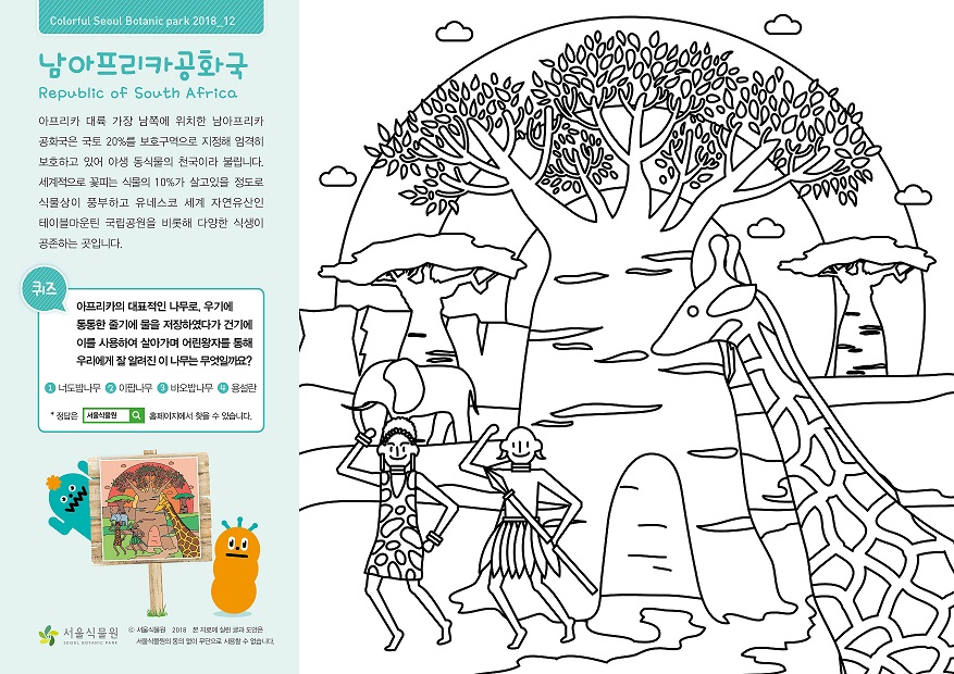 남아프리카공화국 아프리카 대륙 가장 남쪽에 위치한 남아프리카 공화국은 국토 20%를 보호구역으로 지정해 엄격히 보호하고 있어 야생 동식물의 천국이라 불립니다. 세계적으로 꽃피는 식물의 10%가 살고있을 정도로 식물상이 풍부하고 유네스코 세계 자연유산인 테이블마운틴 국립공원을 비롯해 다양한 식생이 공존하는 곳입니다. 퀴즈 아프리카의 대표적인 나무로, 우기에 통통한 줄기에 물을 저장하였다가 건기에 이를 사용하여 살아가며 어린왕자를 통해 우리에게 잘 알려진 이 나무는 무엇일까요? 1. 너도밤나무 2. 이팝나무 3. 바오밥나무 4. 용설란 정답은 서울식물원 홈페이지에서 찾을 수 있습니다. 정답 3. 바오밥나무