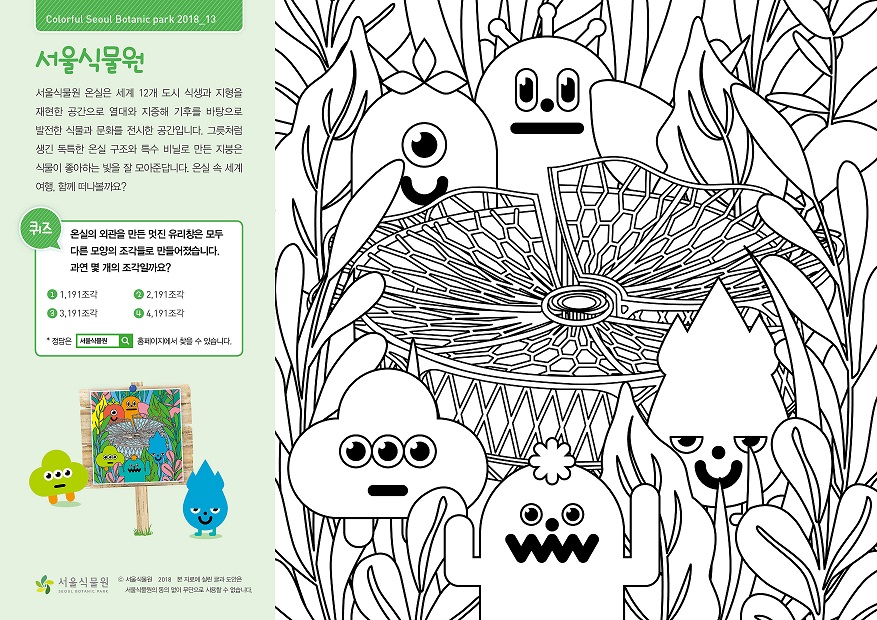 서울식물원 서울식물원 온실은 세계 12개 도시 식생과 지형을 재현한 공간으로 열대와 지중해 기후를 바탕으로 발전한 식물과 문화를 전시한 공간입니다. 그릇처럼 생긴 독특한 온실 구조와 특수 비닐로 만든 지붕은 식물이 좋아하는 빛을 잘 모아준답니다. 온실 속 세계여행. 함께 떠나볼까요? 퀴즈 온실의 외관을 만든 멋진 유리창은 모두 다른 모양의 조각들로 만들어졌습니다. 과연 몇 개의 조각일까요? 1. 1191조각 2. 2191조각 3. 3191조각 4. 4191조각 정답은 서울식물원 홈페이지에서 찾을 수 있습니다.