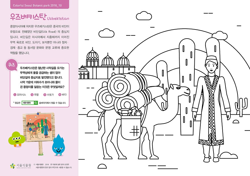 우즈베키스탄 중앙아시아에 위치한 우즈베키스탄은 중국의 비단이 유럽으로 전해졌던 비단길(Silk Road)의 중심지 입니다. 비단길은 아시아에서 지중해까지 이어진 무역 육로로 비단, 도자기, 보석뿐만 아니라 정치,경제,종교 등 동서양 문화와 문명 교류에 중요한 역할을 했답니다.  퀴즈 : 우즈베키스탄은 험난한 사막길을 오가는 무역상에게 물을 공급하는 샘이 많아 비단길의 중심지로 발전했다고 합니다. 사막 가운데 지하수가 솟아나와 물이 괸 웅덩이를 일컫는 이것은 무엇일까요? 1. 오아시스 2. 우물 3. 수돗가 4. 바다  정답은 서울식물원 홈페이지에서 찾을 수 있습니다.  정답 1. 오아시스
