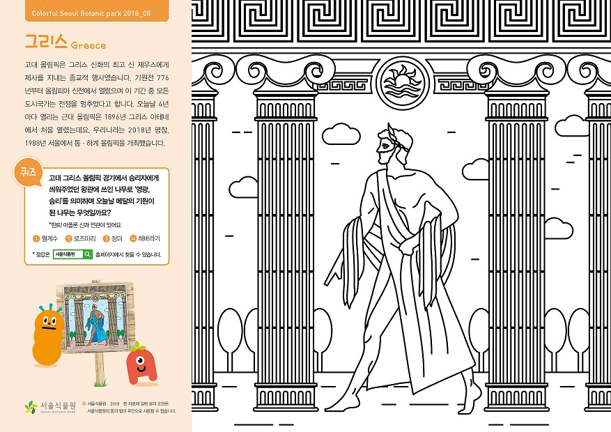 그리스 고대 올림픽은 그리스 신화의 최고 신 제우스에게 제사를 지내는 종교적 행사였습니다. 기원전 776년부터 올림피아 신전에서 열렸으며 이 기간 중 모든 도시국가는 전쟁을 멈추었다고 합니다. 오늘날 4년마다 열리는 근대 올림픽은 1896년 그리스 아테네에서 처음 열렸는데요. 우리나라는 2018년 평창, 1988년 서울에서 동하계 올림픽을 개최했습니다.  퀴즈 : 고대 그리스 올림픽 경기에서 승리자에게 씌워주었던 왕관에 쓰인 나무로 '영광, 승리'를 의미하며 오늘날 메달의 기원이 된 나무는 무엇일까요 ? 1. 월계수 2. 로즈마리 3. 장미 4. 해바라기  정답은 서울식물원 홈페이지에서 찾을 수 있습니다.  정답 1. 월계수