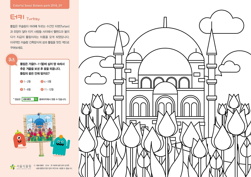 터키 Turkey  튤립은 무슬림이 머리에 두르는 수건인 터번(Turban)과 모양이 닮아 터키 사람들 사이에서 튈벤드라 불리다가 지금의 튤립이라는 이름을 갖게 되었답니다. 이국적인 이슬람 건축양식의 성과 튤립을 멋진색으로 꾸며보세요.  퀴즈 튤립은 가을(9~11월)에 심어 땅 속에서 추운 겨울을 보낸 후 꽃을 피웁니다. 튤립의 꽃은 언제 필까요?  1. 1~2월, 2. 4~5월, 3. 7~8월, 4. 11~12월  정답은 서울식물원 홈페이지에서 찾을 수 있습니다.