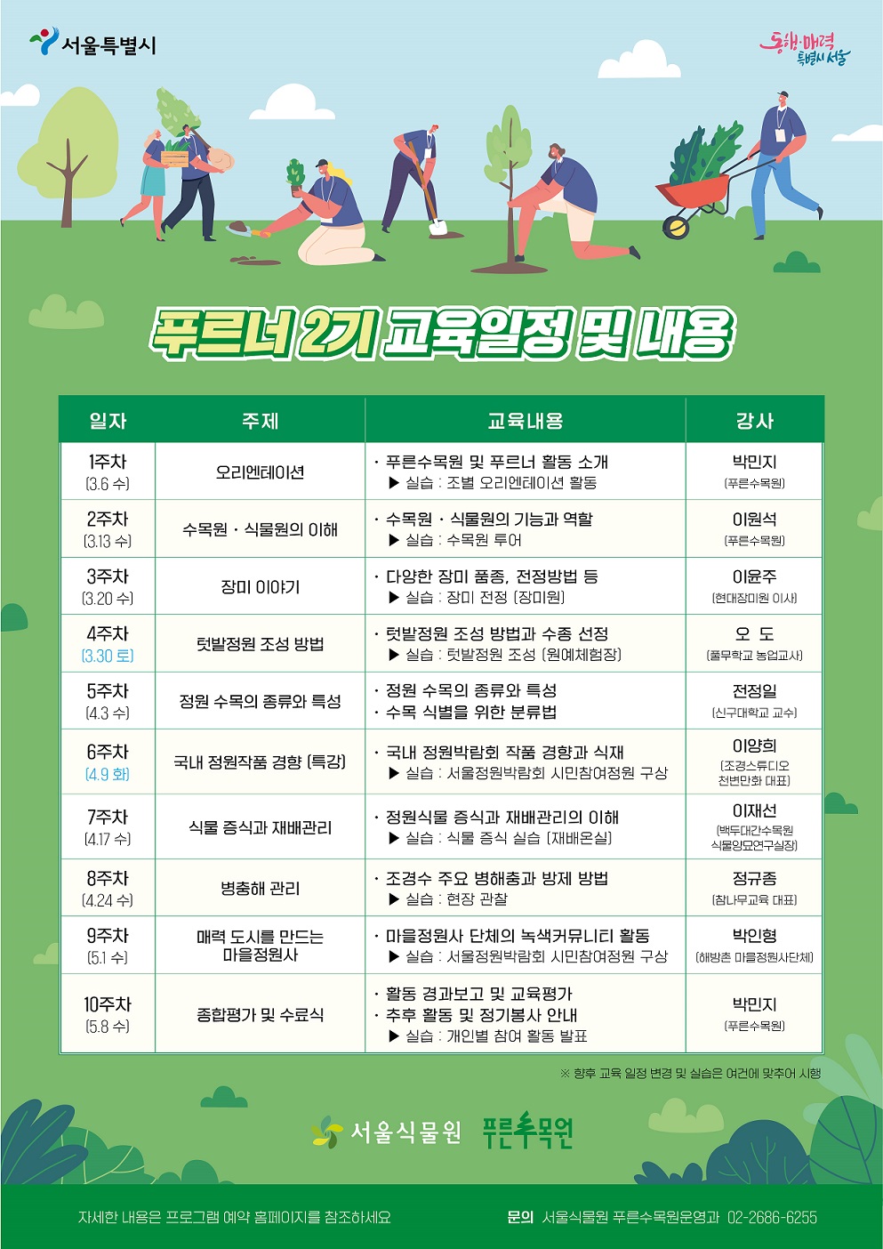 %ED%91%B8%EB%A5%B4%EB%84%882(%ED%81%AC%EA%B8%B0%EC%A1%B0%EC%A0%95).jpg 푸르너 2기 교육일정 및 내용
일자: 1주차(3.6.수), 주제: 오리엔테이션, 교육내용: 푸른수목원 및 푸르너 활동 소개, 실습: 조별 오리엔테이션 활동, 강사: 박민지(푸른수목원)
일자: 2주차(3.13.수), 주제: 수목원, 식물원의 이해, 교육내용: 수목원, 식물원의 기능과 역할, 실습: 수목원 투어, 강사: 이원석(푸른수목원)
일자: 3주차(3.20.수), 주제: 장미이야기, 교육내용: 다양한 장미 품종, 전정방법 등, 실습: 장미 전정(장미원), 강사: 이윤주(현대장미원 이사)
일자: 4주차(3.30.토), 주제: 텃밭정원 조성 방법, 교육내용: 텃밭정원 조성 방법과 수종 선정, 실습: 텃밭정원 조성(원예체험장), 강사: 오도(풀무학교 농업교사)
일자: 5주차(4.3.수), 주제: 정원 수목의 종류와 특성, 교육내용: 정원 수목의 종류와 특성, 수목 식별을 위한 분류법, 강사: 전정일(신구대학교 교수)
일자: 6주차(4.9.화), 주제: 국내 정원작품 경향(특강), 교육내용: 국내 정원박람회 작품 경향과 식재, 실습: 서울정원박람회 시민참여정원 구상, 강사: 이양희(조경스튜디오 천변만화 대표)
일자: 7주차(4.17.수), 주제: 식물 증식과 재배관리, 교육내용: 정원식물 증식과 재배관리의 이해, 실습: 식물 증식 실습 (재배온실), 강사: 이재선(백두대간수목원 식물양묘연구실장)
일자: 8주차(4.24.수), 주제: 병충해 관리, 교육내용: 조경수 주요 병해충과 방제 방법, 실습: 현장 관찰, 강사: 정규종(참나무교육 대표)
일자: 9주차(5.1.수), 주제: 매력 도시를 만드는 마을정원사, 교육내용: 마을정원사 단체의 녹색커뮤니티 활동, 실습: 서울정원박람회 시민참여정원 구상, 강사: 박인형(해방촌 마을정원사단체)
일자: 10주차(5.8.수), 주제: 종합평가 및 수료식, 교육내용: 활동 경과보고 및 교육평가, 추후 활동 및 정기봉사 안내, 실습: 개인별 참여 활동 발표, 강사: 박민지(푸른수목원)
향후 교육 일정 변경 및 실습은 여건에 맞추어 시행
서울식물원 푸른수목원
자세한 내용은 프로그램 예약 홈페이지를 참조하세요.
문의 서울식물원 푸른수목원운영과 02-2686-6255